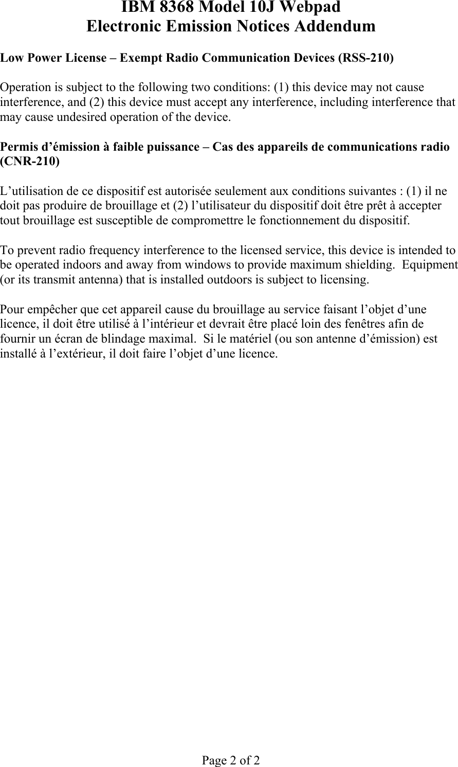 IBM 8368 Model 10J Webpad Electronic Emission Notices Addendum Page 2 of 2 Low Power License – Exempt Radio Communication Devices (RSS-210) Operation is subject to the following two conditions: (1) this device may not cause interference, and (2) this device must accept any interference, including interference that may cause undesired operation of the device. Permis d’émission à faible puissance – Cas des appareils de communications radio (CNR-210) L’utilisation de ce dispositif est autorisée seulement aux conditions suivantes : (1) il ne doit pas produire de brouillage et (2) l’utilisateur du dispositif doit être prêt à accepter tout brouillage est susceptible de compromettre le fonctionnement du dispositif. To prevent radio frequency interference to the licensed service, this device is intended to be operated indoors and away from windows to provide maximum shielding. Equipment (or its transmit antenna) that is installed outdoors is subject to licensing. Pour empêcher que cet appareil cause du brouillage au service faisant l’objet d’une licence, il doit être utilisé à l’intérieur et devrait être placé loin des fenêtres afin de fournir un écran de blindage maximal. Si le matériel (ou son antenne d’émission) est installé à l’extérieur, il doit faire l’objet d’une licence.