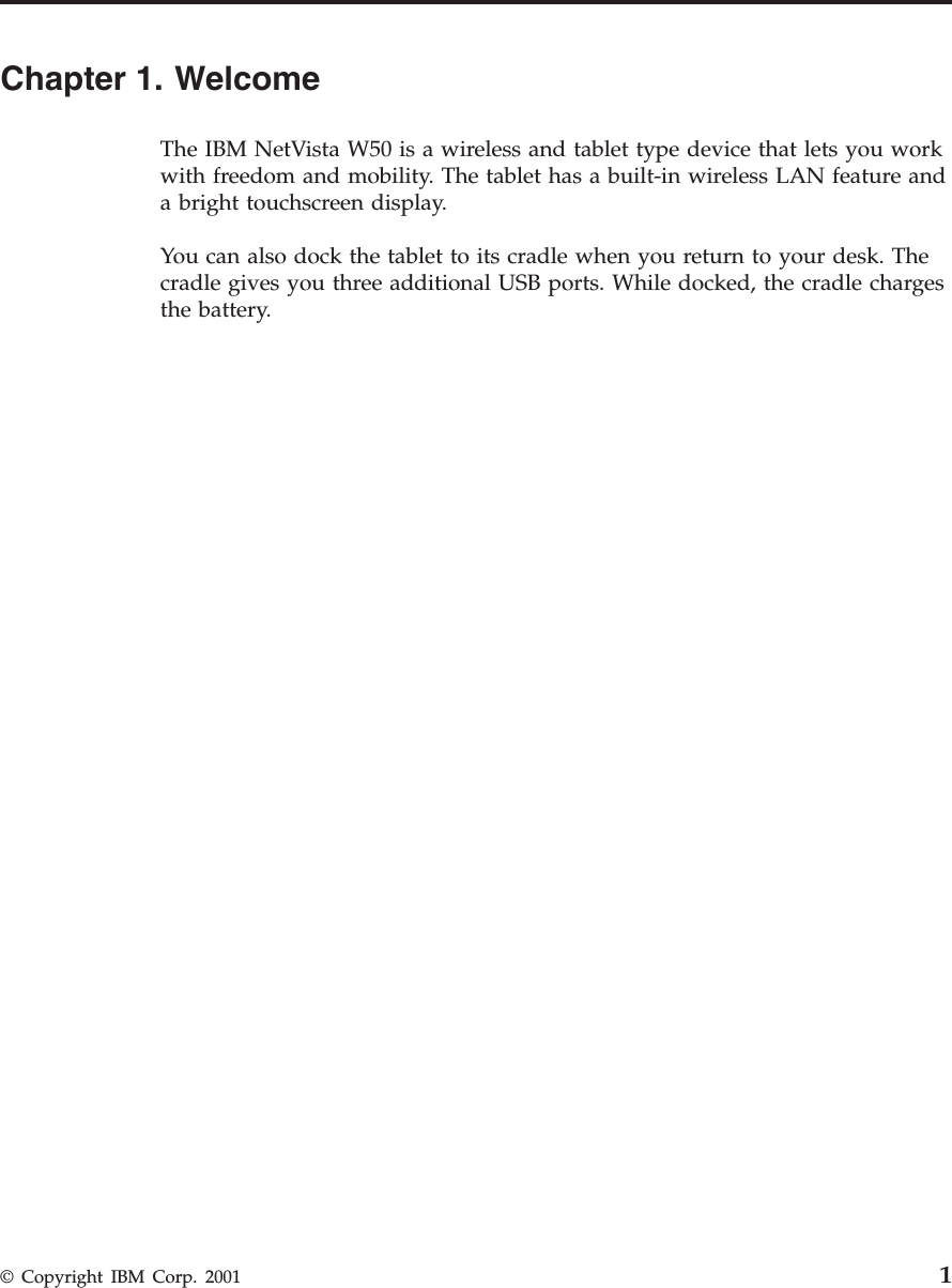 Chapter 1. WelcomeThe IBM NetVista W50 is a wireless and tablet type device that lets you workwith freedom and mobility. The tablet has a built-in wireless LAN feature anda bright touchscreen display.You can also dock the tablet to its cradle when you return to your desk. Thecradle gives you three additional USB ports. While docked, the cradle chargesthe battery.© Copyright IBM Corp. 2001 1