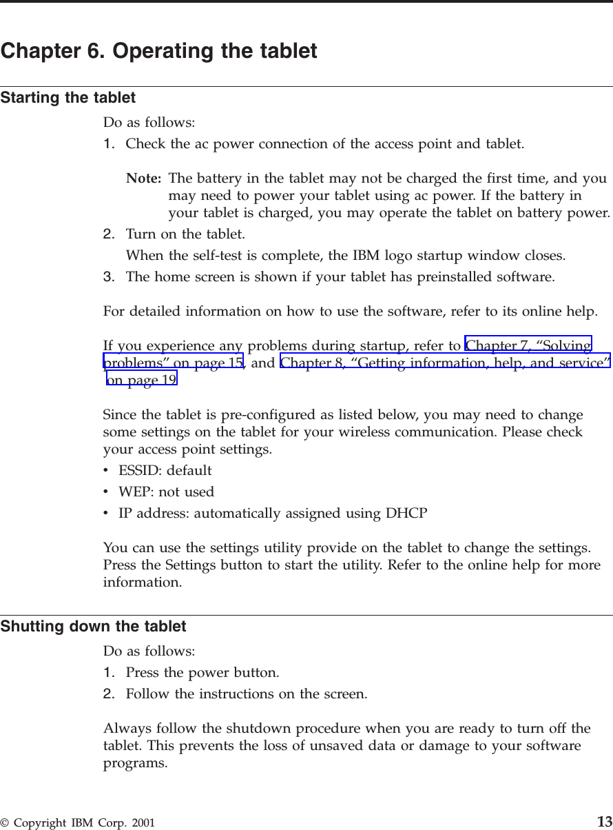 Chapter 6. Operating the tabletStarting the tabletDo as follows:1. Check the ac power connection of the access point and tablet.Note: The battery in the tablet may not be charged the first time, and youmay need to power your tablet using ac power. If the battery inyour tablet is charged, you may operate the tablet on battery power.2. Turn on the tablet.When the self-test is complete, the IBM logo startup window closes.3. The home screen is shown if your tablet has preinstalled software.For detailed information on how to use the software, refer to its online help.If you experience any problems during startup, refer to Chapter 7, “Solvingproblems”on page 15, and Chapter 8, “Getting information, help, and service”on page 19Since the tablet is pre-configured as listed below, you may need to changesome settings on the tablet for your wireless communication. Please checkyour access point settings.vESSID: defaultvWEP: not usedvIP address: automatically assigned using DHCPYou can use the settings utility provide on the tablet to change the settings.Press the Settings button to start the utility. Refer to the online help for moreinformation.Shutting down the tabletDo as follows:1. Press the power button.2. Follow the instructions on the screen.Always follow the shutdown procedure when you are ready to turn off thetablet. This prevents the loss of unsaved data or damage to your softwareprograms.© Copyright IBM Corp. 2001 13