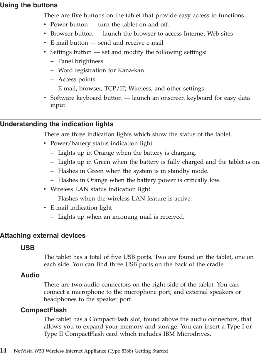 Using the buttonsThere are five buttons on the tablet that provide easy access to functions.vPower button —turn the tablet on and off.vBrowser button —launch the browser to access Internet Web sitesvE-mail button —send and receive e-mailvSettings button —set and modify the following settings:–Panel brightness–Word registration for Kana-kan–Access points–E-mail, browser, TCP/IP, Wireless, and other settingsvSoftware keyboard button —launch an onscreen keyboard for easy datainputUnderstanding the indication lightsThere are three indication lights which show the status of the tablet.vPower/battery status indication light–Lights up in Orange when the battery is charging.–Lights up in Green when the battery is fully charged and the tablet is on.–Flashes in Green when the system is in standby mode.–Flashes in Orange when the battery power is critically low.vWireless LAN status indication light–Flashes when the wireless LAN feature is active.vE-mail indication light–Lights up when an incoming mail is received.Attaching external devicesUSBThe tablet has a total of five USB ports. Two are found on the tablet, one oneach side. You can find three USB ports on the back of the cradle.AudioThere are two audio connectors on the right side of the tablet. You canconnect a microphone to the microphone port, and external speakers orheadphones to the speaker port.CompactFlashThe tablet has a CompactFlash slot, found above the audio connectors, thatallows you to expand your memory and storage. You can insert a Type I orType II CompactFlash card which includes IBM Microdrives.14 NetVista W50 Wireless Internet Appliance (Type 8368) Getting Started