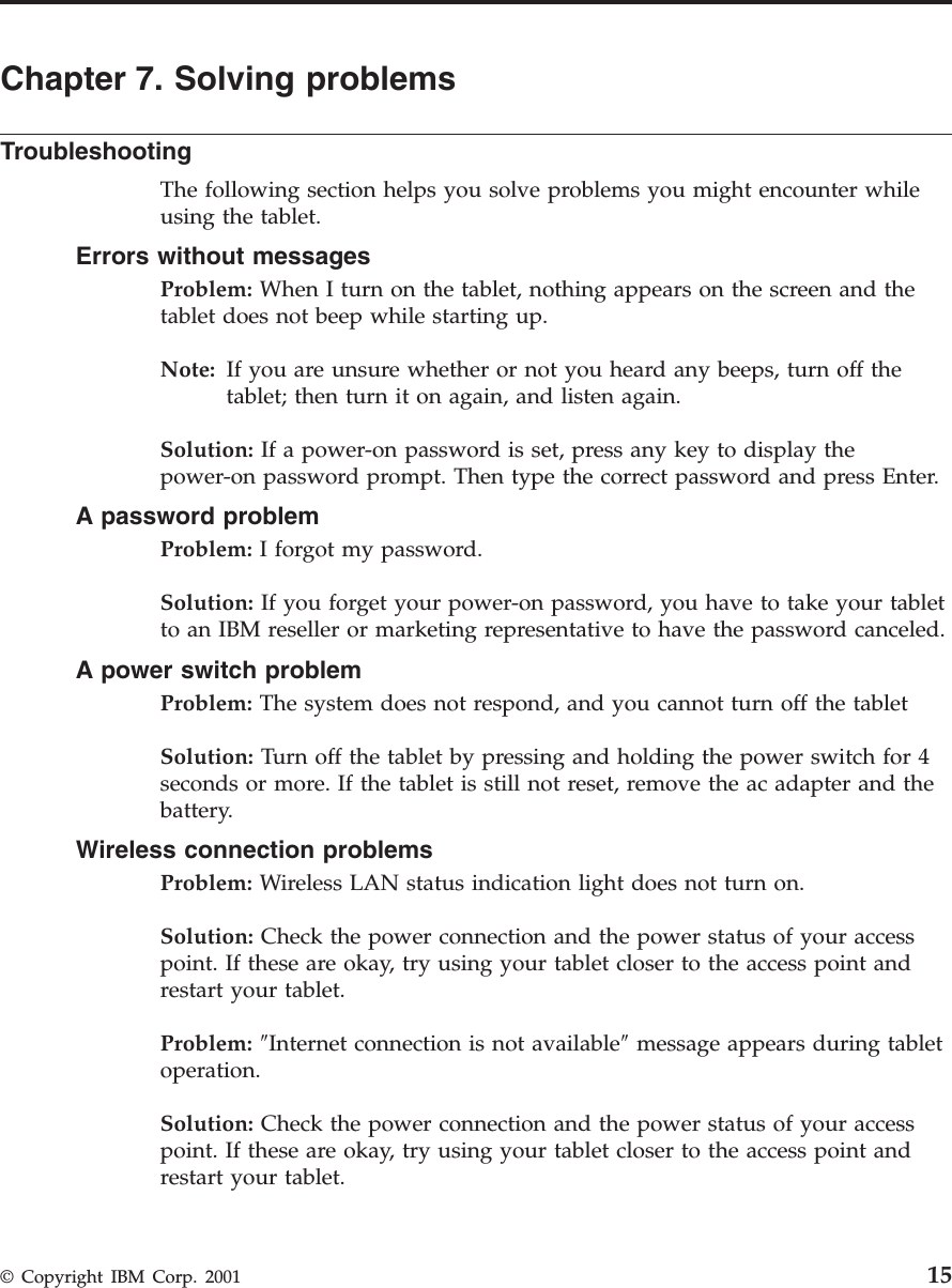 Chapter 7. Solving problemsTroubleshootingThe following section helps you solve problems you might encounter whileusing the tablet.Errors without messagesProblem: When I turn on the tablet, nothing appears on the screen and thetablet does not beep while starting up.Note: If you are unsure whether or not you heard any beeps, turn off thetablet; then turn it on again, and listen again.Solution: If a power-on password is set, press any key to display thepower-on password prompt. Then type the correct password and press Enter.A password problemProblem: I forgot my password.Solution: If you forget your power-on password, you have to take your tabletto an IBM reseller or marketing representative to have the password canceled.A power switch problemProblem: The system does not respond, and you cannot turn off the tabletSolution: Turn off the tablet by pressing and holding the power switch for 4seconds or more. If the tablet is still not reset, remove the ac adapter and thebattery.Wireless connection problemsProblem: Wireless LAN status indication light does not turn on.Solution: Check the power connection and the power status of your accesspoint. If these are okay, try using your tablet closer to the access point andrestart your tablet.Problem: ″Internet connection is not available″message appears during tabletoperation.Solution: Check the power connection and the power status of your accesspoint. If these are okay, try using your tablet closer to the access point andrestart your tablet.© Copyright IBM Corp. 2001 15