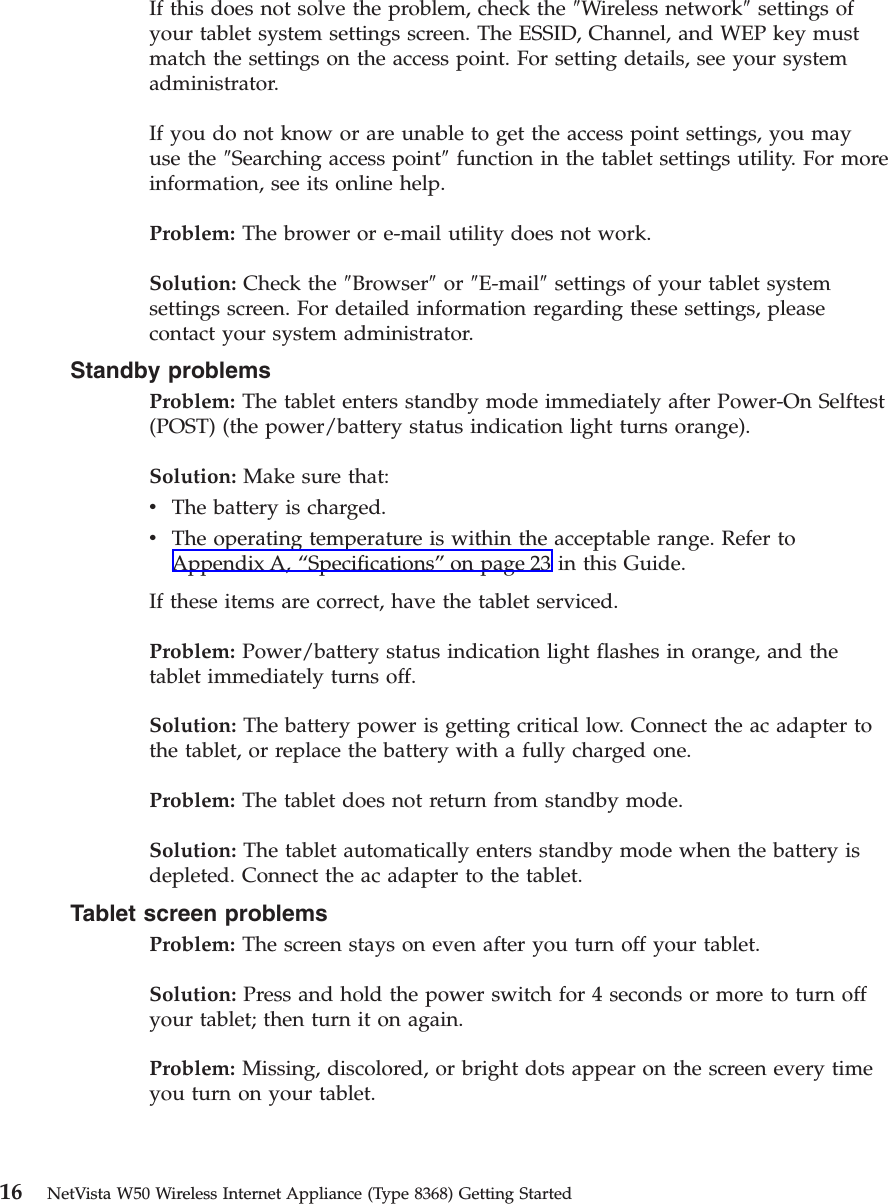 If this does not solve the problem, check the ″Wireless network″settings ofyour tablet system settings screen. The ESSID, Channel, and WEP key mustmatch the settings on the access point. For setting details, see your systemadministrator.If you do not know or are unable to get the access point settings, you mayuse the ″Searching access point″function in the tablet settings utility. For moreinformation, see its online help.Problem: The brower or e-mail utility does not work.Solution: Check the ″Browser″or ″E-mail″settings of your tablet systemsettings screen. For detailed information regarding these settings, pleasecontact your system administrator.Standby problemsProblem: The tablet enters standby mode immediately after Power-On Selftest(POST) (the power/battery status indication light turns orange).Solution: Make sure that:vThe battery is charged.vThe operating temperature is within the acceptable range. Refer toAppendix A, “Specifications”on page 23 in this Guide.If these items are correct, have the tablet serviced.Problem: Power/battery status indication light flashes in orange, and thetablet immediately turns off.Solution: The battery power is getting critical low. Connect the ac adapter tothe tablet, or replace the battery with a fully charged one.Problem: The tablet does not return from standby mode.Solution: The tablet automatically enters standby mode when the battery isdepleted. Connect the ac adapter to the tablet.Tablet screen problemsProblem: The screen stays on even after you turn off your tablet.Solution: Press and hold the power switch for 4 seconds or more to turn offyour tablet; then turn it on again.Problem: Missing, discolored, or bright dots appear on the screen every timeyou turn on your tablet.16 NetVista W50 Wireless Internet Appliance (Type 8368) Getting Started