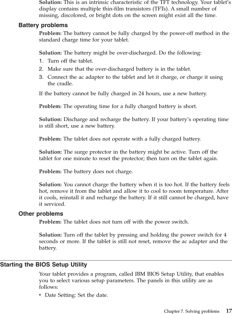 Solution: This is an intrinsic characteristic of the TFT technology. Your tablet’sdisplay contains multiple thin-film transistors (TFTs). A small number ofmissing, discolored, or bright dots on the screen might exist all the time.Battery problemsProblem: The battery cannot be fully charged by the power-off method in thestandard charge time for your tablet.Solution: The battery might be over-discharged. Do the following:1. Turn off the tablet.2. Make sure that the over-discharged battery is in the tablet.3. Connect the ac adapter to the tablet and let it charge, or charge it usingthe cradle.If the battery cannot be fully charged in 24 hours, use a new battery.Problem: The operating time for a fully charged battery is short.Solution: Discharge and recharge the battery. If your battery’s operating timeis still short, use a new battery.Problem: The tablet does not operate with a fully charged battery.Solution: The surge protector in the battery might be active. Turn off thetablet for one minute to reset the protector; then turn on the tablet again.Problem: The battery does not charge.Solution: You cannot charge the battery when it is too hot. If the battery feelshot, remove it from the tablet and allow it to cool to room temperature. Afterit cools, reinstall it and recharge the battery. If it still cannot be charged, haveit serviced.Other problemsProblem: The tablet does not turn off with the power switch.Solution: Turn off the tablet by pressing and holding the power switch for 4seconds or more. If the tablet is still not reset, remove the ac adapter and thebattery.Starting the BIOS Setup UtilityYour tablet provides a program, called IBM BIOS Setup Utility, that enablesyou to select various setup parameters. The panels in this utility are asfollows:vDate Setting: Set the date.Chapter 7. Solving problems 17