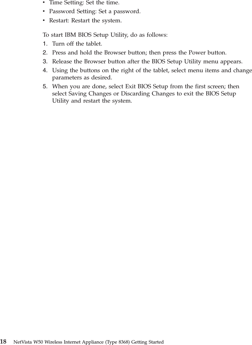 vTime Setting: Set the time.vPassword Setting: Set a password.vRestart: Restart the system.To start IBM BIOS Setup Utility, do as follows:1. Turn off the tablet.2. Press and hold the Browser button; then press the Power button.3. Release the Browser button after the BIOS Setup Utility menu appears.4. Using the buttons on the right of the tablet, select menu items and changeparameters as desired.5. When you are done, select Exit BIOS Setup from the first screen; thenselect Saving Changes or Discarding Changes to exit the BIOS SetupUtility and restart the system.18 NetVista W50 Wireless Internet Appliance (Type 8368) Getting Started