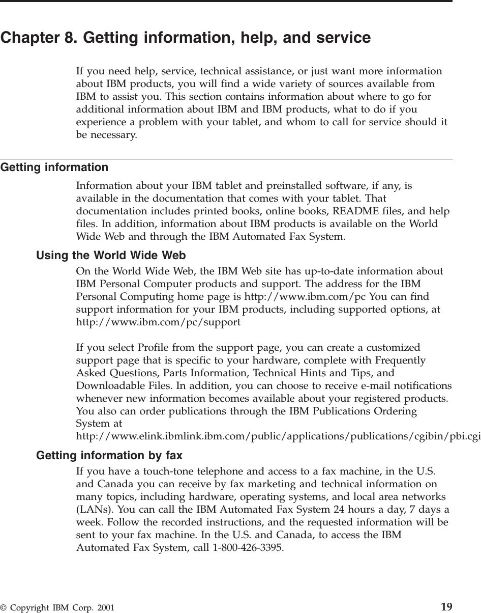 Chapter 8. Getting information, help, and serviceIf you need help, service, technical assistance, or just want more informationabout IBM products, you will find a wide variety of sources available fromIBM to assist you. This section contains information about where to go foradditional information about IBM and IBM products, what to do if youexperience a problem with your tablet, and whom to call for service should itbe necessary.Getting informationInformation about your IBM tablet and preinstalled software, if any, isavailable in the documentation that comes with your tablet. Thatdocumentation includes printed books, online books, README files, and helpfiles. In addition, information about IBM products is available on the WorldWide Web and through the IBM Automated Fax System.Using the World Wide WebOn the World Wide Web, the IBM Web site has up-to-date information aboutIBM Personal Computer products and support. The address for the IBMPersonal Computing home page is http://www.ibm.com/pc You can findsupport information for your IBM products, including supported options, athttp://www.ibm.com/pc/supportIf you select Profile from the support page, you can create a customizedsupport page that is specific to your hardware, complete with FrequentlyAsked Questions, Parts Information, Technical Hints and Tips, andDownloadable Files. In addition, you can choose to receive e-mail notificationswhenever new information becomes available about your registered products.You also can order publications through the IBM Publications OrderingSystem athttp://www.elink.ibmlink.ibm.com/public/applications/publications/cgibin/pbi.cgiGetting information by faxIf you have a touch-tone telephone and access to a fax machine, in the U.S.and Canada you can receive by fax marketing and technical information onmany topics, including hardware, operating systems, and local area networks(LANs). You can call the IBM Automated Fax System 24 hours a day, 7 days aweek. Follow the recorded instructions, and the requested information will besent to your fax machine. In the U.S. and Canada, to access the IBMAutomated Fax System, call 1-800-426-3395.© Copyright IBM Corp. 2001 19