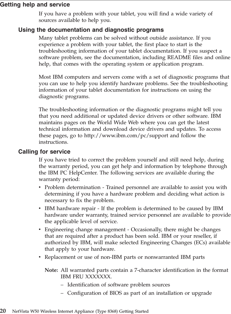 Getting help and serviceIf you have a problem with your tablet, you will find a wide variety ofsources available to help you.Using the documentation and diagnostic programsMany tablet problems can be solved without outside assistance. If youexperience a problem with your tablet, the first place to start is thetroubleshooting information of your tablet documentation. If you suspect asoftware problem, see the documentation, including README files and onlinehelp, that comes with the operating system or application program.Most IBM computers and servers come with a set of diagnostic programs thatyou can use to help you identify hardware problems. See the troubleshootinginformation of your tablet documentation for instructions on using thediagnostic programs.The troubleshooting information or the diagnostic programs might tell youthat you need additional or updated device drivers or other software. IBMmaintains pages on the World Wide Web where you can get the latesttechnical information and download device drivers and updates. To accessthese pages, go to http://www.ibm.com/pc/support and follow theinstructions.Calling for serviceIf you have tried to correct the problem yourself and still need help, duringthe warranty period, you can get help and information by telephone throughthe IBM PC HelpCenter. The following services are available during thewarranty period:vProblem determination - Trained personnel are available to assist you withdetermining if you have a hardware problem and deciding what action isnecessary to fix the problem.vIBM hardware repair - If the problem is determined to be caused by IBMhardware under warranty, trained service personnel are available to providethe applicable level of service.vEngineering change management - Occasionally, there might be changesthat are required after a product has been sold. IBM or your reseller, ifauthorized by IBM, will make selected Engineering Changes (ECs) availablethat apply to your hardware.vReplacement or use of non-IBM parts or nonwarranted IBM partsNote: All warranted parts contain a 7-character identification in the formatIBM FRU XXXXXXX.–Identification of software problem sources–Configuration of BIOS as part of an installation or upgrade20 NetVista W50 Wireless Internet Appliance (Type 8368) Getting Started