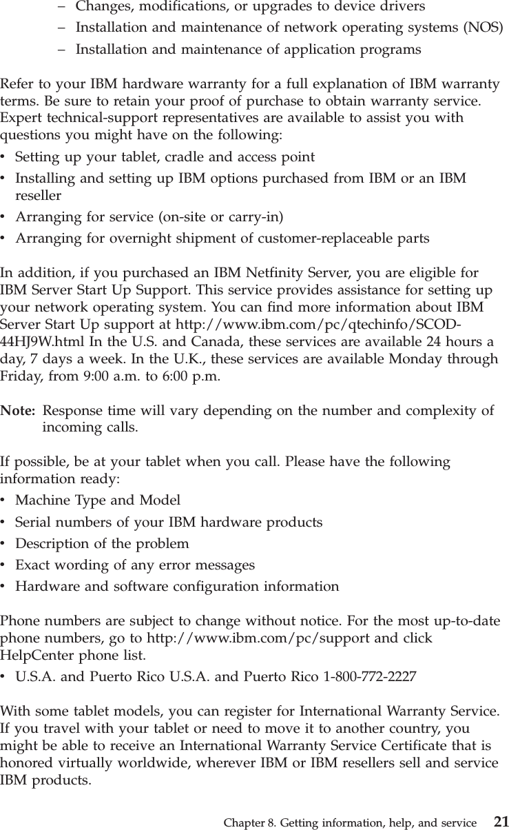 –Changes, modifications, or upgrades to device drivers–Installation and maintenance of network operating systems (NOS)–Installation and maintenance of application programsRefer to your IBM hardware warranty for a full explanation of IBM warrantyterms. Be sure to retain your proof of purchase to obtain warranty service.Expert technical-support representatives are available to assist you withquestions you might have on the following:vSetting up your tablet, cradle and access pointvInstalling and setting up IBM options purchased from IBM or an IBMresellervArranging for service (on-site or carry-in)vArranging for overnight shipment of customer-replaceable partsIn addition, if you purchased an IBM Netfinity Server, you are eligible forIBM Server Start Up Support. This service provides assistance for setting upyour network operating system. You can find more information about IBMServer Start Up support at http://www.ibm.com/pc/qtechinfo/SCOD-44HJ9W.html In the U.S. and Canada, these services are available 24 hours aday, 7 days a week. In the U.K., these services are available Monday throughFriday, from 9:00 a.m. to 6:00 p.m.Note: Response time will vary depending on the number and complexity ofincoming calls.If possible, be at your tablet when you call. Please have the followinginformation ready:vMachine Type and ModelvSerial numbers of your IBM hardware productsvDescription of the problemvExact wording of any error messagesvHardware and software configuration informationPhone numbers are subject to change without notice. For the most up-to-datephone numbers, go to http://www.ibm.com/pc/support and clickHelpCenter phone list.vU.S.A. and Puerto Rico U.S.A. and Puerto Rico 1-800-772-2227With some tablet models, you can register for International Warranty Service.If you travel with your tablet or need to move it to another country, youmight be able to receive an International Warranty Service Certificate that ishonored virtually worldwide, wherever IBM or IBM resellers sell and serviceIBM products.Chapter 8. Getting information, help, and service 21