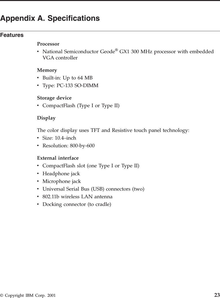 Appendix A. SpecificationsFeaturesProcessorvNational Semiconductor Geode®GX1 300 MHz processor with embeddedVGA controllerMemoryvBuilt-in: Up to 64 MBvType: PC-133 SO-DIMMStorage devicevCompactFlash (Type I or Type II)DisplayThe color display uses TFT and Resistive touch panel technology:vSize: 10.4–inchvResolution: 800-by-600External interfacevCompactFlash slot (one Type I or Type II)vHeadphone jackvMicrophone jackvUniversal Serial Bus (USB) connectors (two)v802.11b wireless LAN antennavDocking connector (to cradle)© Copyright IBM Corp. 2001 23