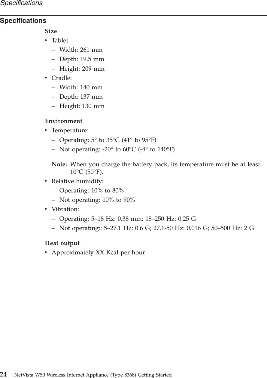 SpecificationsSizevTablet:–Width: 261 mm–Depth: 19.5 mm–Height: 209 mmvCradle:–Width: 140 mm–Depth: 137 mm–Height: 130 mmEnvironmentvTemperature:–Operating: 5°to 35°C (41°to 95°F)–Not operating: -20°to 60°C (-4°to 140°F)Note: When you charge the battery pack, its temperature must be at least10°C (50°F).vRelative humidity:–Operating: 10% to 80%–Not operating: 10% to 90%vVibration:–Operating: 5–18 Hz: 0.38 mm; 18–250 Hz: 0.25 G–Not operating:: 5–27.1 Hz: 0.6 G; 27.1-50 Hz: 0.016 G; 50–500 Hz: 2 GHeat outputvApproximately XX Kcal per hourSpecifications24 NetVista W50 Wireless Internet Appliance (Type 8368) Getting Started