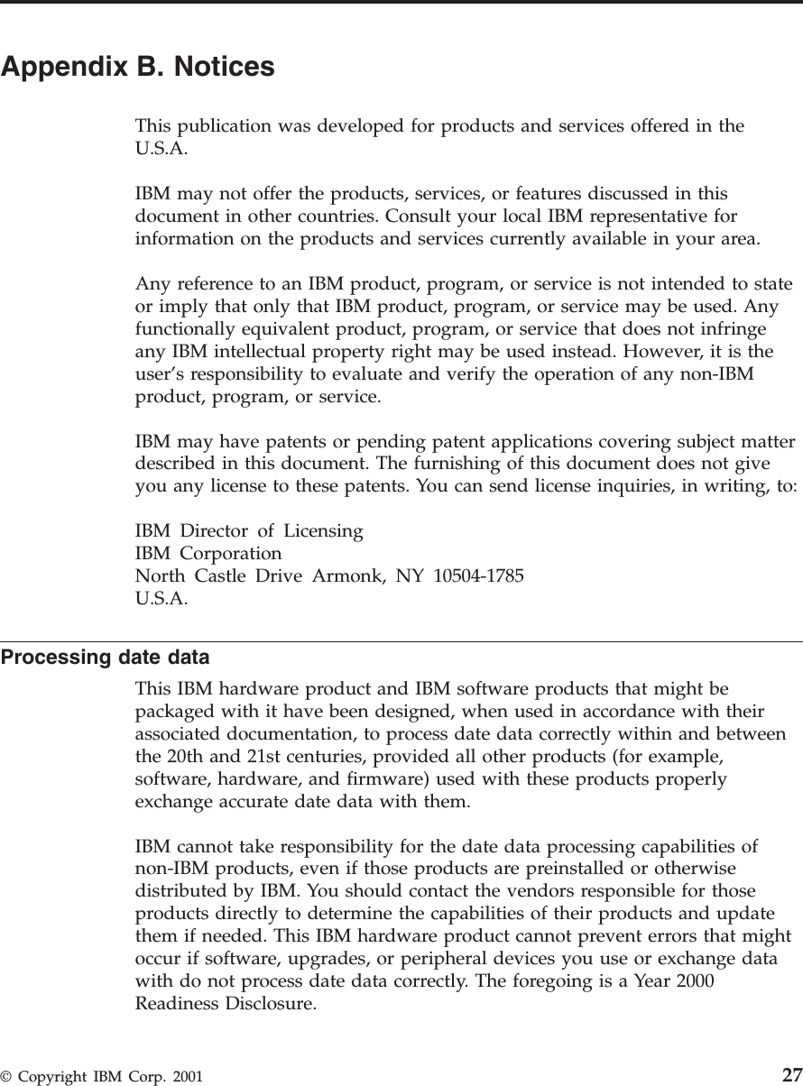 Appendix B. NoticesThis publication was developed for products and services offered in theU.S.A.IBM may not offer the products, services, or features discussed in thisdocument in other countries. Consult your local IBM representative forinformation on the products and services currently available in your area.Any reference to an IBM product, program, or service is not intended to stateor imply that only that IBM product, program, or service may be used. Anyfunctionally equivalent product, program, or service that does not infringeany IBM intellectual property right may be used instead. However, it is theuser’s responsibility to evaluate and verify the operation of any non-IBMproduct, program, or service.IBM may have patents or pending patent applications covering subject matterdescribed in this document. The furnishing of this document does not giveyou any license to these patents. You can send license inquiries, in writing, to:IBM Director of LicensingIBM CorporationNorth Castle Drive Armonk, NY 10504-1785U.S.A.Processing date dataThis IBM hardware product and IBM software products that might bepackaged with it have been designed, when used in accordance with theirassociated documentation, to process date data correctly within and betweenthe 20th and 21st centuries, provided all other products (for example,software, hardware, and firmware) used with these products properlyexchange accurate date data with them.IBM cannot take responsibility for the date data processing capabilities ofnon-IBM products, even if those products are preinstalled or otherwisedistributed by IBM. You should contact the vendors responsible for thoseproducts directly to determine the capabilities of their products and updatethem if needed. This IBM hardware product cannot prevent errors that mightoccur if software, upgrades, or peripheral devices you use or exchange datawith do not process date data correctly. The foregoing is a Year 2000Readiness Disclosure.© Copyright IBM Corp. 2001 27