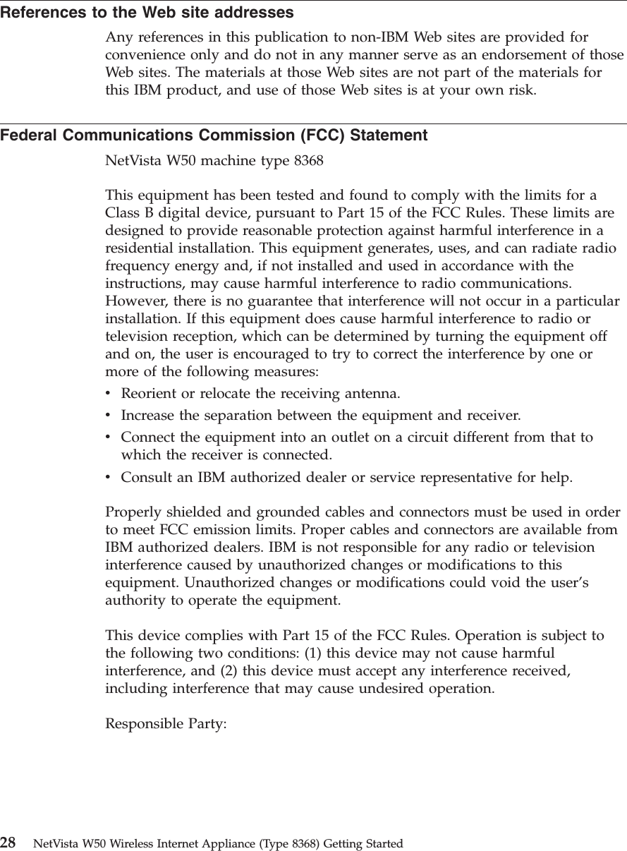 References to the Web site addressesAny references in this publication to non-IBM Web sites are provided forconvenience only and do not in any manner serve as an endorsement of thoseWeb sites. The materials at those Web sites are not part of the materials forthis IBM product, and use of those Web sites is at your own risk.Federal Communications Commission (FCC) StatementNetVista W50 machine type 8368This equipment has been tested and found to comply with the limits for aClass B digital device, pursuant to Part 15 of the FCC Rules. These limits aredesigned to provide reasonable protection against harmful interference in aresidential installation. This equipment generates, uses, and can radiate radiofrequency energy and, if not installed and used in accordance with theinstructions, may cause harmful interference to radio communications.However, there is no guarantee that interference will not occur in a particularinstallation. If this equipment does cause harmful interference to radio ortelevision reception, which can be determined by turning the equipment offand on, the user is encouraged to try to correct the interference by one ormore of the following measures:vReorient or relocate the receiving antenna.vIncrease the separation between the equipment and receiver.vConnect the equipment into an outlet on a circuit different from that towhich the receiver is connected.vConsult an IBM authorized dealer or service representative for help.Properly shielded and grounded cables and connectors must be used in orderto meet FCC emission limits. Proper cables and connectors are available fromIBM authorized dealers. IBM is not responsible for any radio or televisioninterference caused by unauthorized changes or modifications to thisequipment. Unauthorized changes or modifications could void the user’sauthority to operate the equipment.This device complies with Part 15 of the FCC Rules. Operation is subject tothe following two conditions: (1) this device may not cause harmfulinterference, and (2) this device must accept any interference received,including interference that may cause undesired operation.Responsible Party:28 NetVista W50 Wireless Internet Appliance (Type 8368) Getting Started