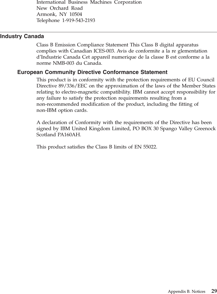 International Business Machines CorporationNew Orchard RoadArmonk, NY 10504Telephone 1-919-543-2193Industry CanadaClass B Emission Compliance Statement This Class B digital apparatuscomplies with Canadian ICES-003. Avis de conformite a la re glementationd’Industrie Canada Cet appareil numerique de la classe B est conforme a lanorme NMB-003 du Canada.European Community Directive Conformance StatementThis product is in conformity with the protection requirements of EU CouncilDirective 89/336/EEC on the approximation of the laws of the Member Statesrelating to electro-magnetic compatibility. IBM cannot accept responsibility forany failure to satisfy the protection requirements resulting from anon-recommended modification of the product, including the fitting ofnon-IBM option cards.A declaration of Conformity with the requirements of the Directive has beensigned by IBM United Kingdom Limited, PO BOX 30 Spango Valley GreenockScotland PA160AH.This product satisfies the Class B limits of EN 55022.Appendix B. Notices 29