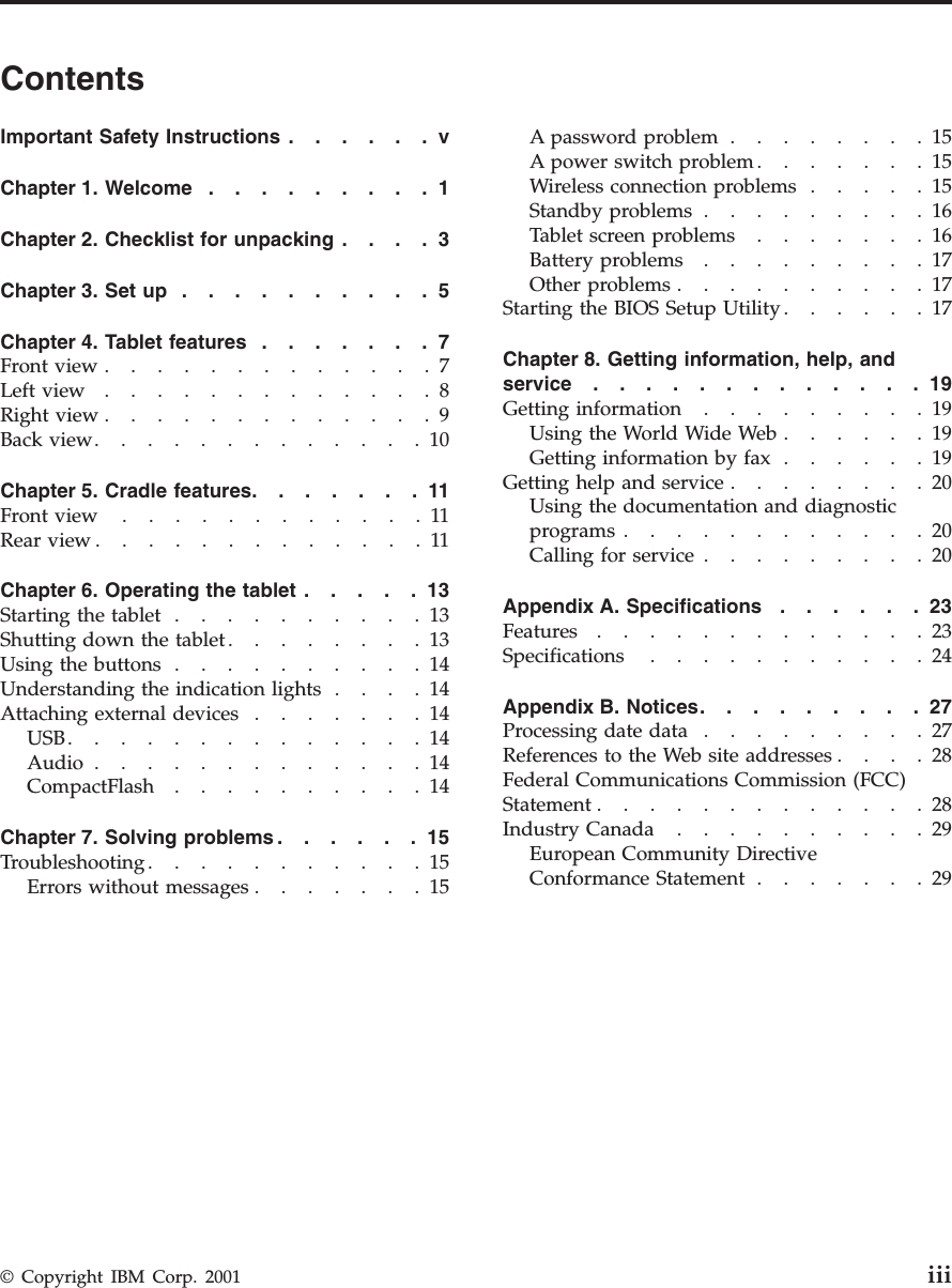 ContentsImportantSafetyInstructions......vChapter 1. Welcome .........1Chapter 2. Checklist for unpacking ....3Chapter 3. Set up ..........5Chapter 4. Tablet features .......7Frontview.............7Leftview.............8Rightview.............9Backview.............10Chapter 5. Cradle features.......11Frontview ............11Rearview.............11Chapter 6. Operating the tablet .....13Starting the tablet ..........13Shutting down the tablet ........13Usingthebuttons..........14Understanding the indication lights ....14Attachingexternaldevices.......14USB..............14Audio .............14CompactFlash..........14Chapter 7. Solving problems ......15Troubleshooting...........15Errors without messages .......15Apasswordproblem........15A power switch problem .......15Wireless connection problems .....15Standby problems .........16Tabletscreenproblems.......16Battery problems .........17Otherproblems..........17Starting the BIOS Setup Utility ......17Chapter 8. Getting information, help, andservice.............19Getting information .........19UsingtheWorldWideWeb......19Getting information by fax ......19Getting help and service ........20Using the documentation and diagnosticprograms............20Calling for service .........20Appendix A. Specifications ......23Features.............23Specifications ...........24Appendix B. Notices.........27Processing date data .........27References to the Web site addresses ....28Federal Communications Commission (FCC)Statement.............28Industry Canada ..........29European Community DirectiveConformance Statement .......29© Copyright IBM Corp. 2001 iii