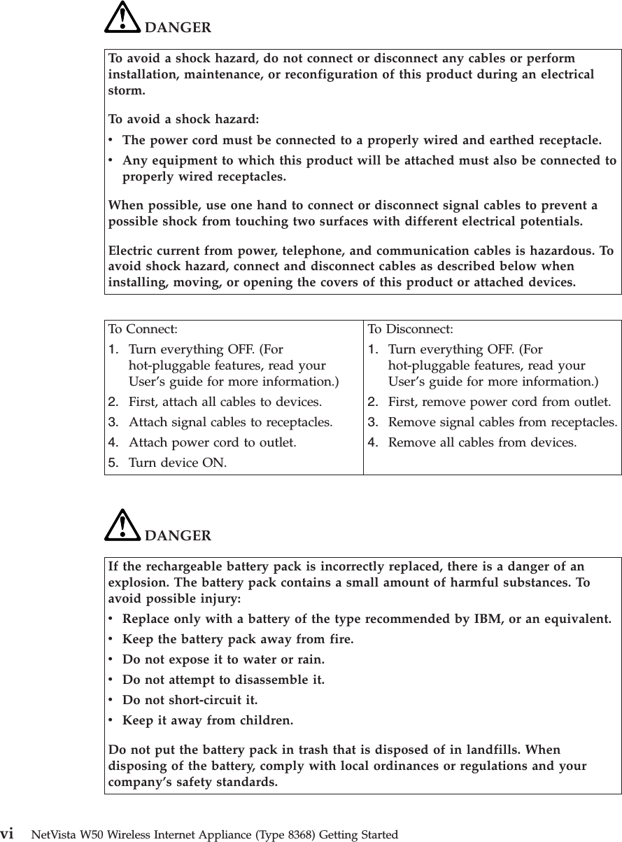 DANGERTo avoid a shock hazard, do not connect or disconnect any cables or performinstallation, maintenance, or reconfiguration of this product during an electricalstorm.To avoid a shock hazard:vThe power cord must be connected to a properly wired and earthed receptacle.vAny equipment to which this product will be attached must also be connected toproperly wired receptacles.When possible, use one hand to connect or disconnect signal cables to prevent apossible shock from touching two surfaces with different electrical potentials.Electric current from power, telephone, and communication cables is hazardous. Toavoid shock hazard, connect and disconnect cables as described below wheninstalling, moving, or opening the covers of this product or attached devices.To Connect:1. Turn everything OFF. (Forhot-pluggable features, read yourUser’s guide for more information.)2. First, attach all cables to devices.3. Attach signal cables to receptacles.4. Attach power cord to outlet.5. Turn device ON.To Disconnect:1. Turn everything OFF. (Forhot-pluggable features, read yourUser’s guide for more information.)2. First, remove power cord from outlet.3. Remove signal cables from receptacles.4. Remove all cables from devices.DANGERIf the rechargeable battery pack is incorrectly replaced, there is a danger of anexplosion. The battery pack contains a small amount of harmful substances. Toavoid possible injury:vReplace only with a battery of the type recommended by IBM, or an equivalent.vKeep the battery pack away from fire.vDo not expose it to water or rain.vDo not attempt to disassemble it.vDo not short-circuit it.vKeep it away from children.Do not put the battery pack in trash that is disposed of in landfills. Whendisposing of the battery, comply with local ordinances or regulations and yourcompany’s safety standards.vi NetVista W50 Wireless Internet Appliance (Type 8368) Getting Started