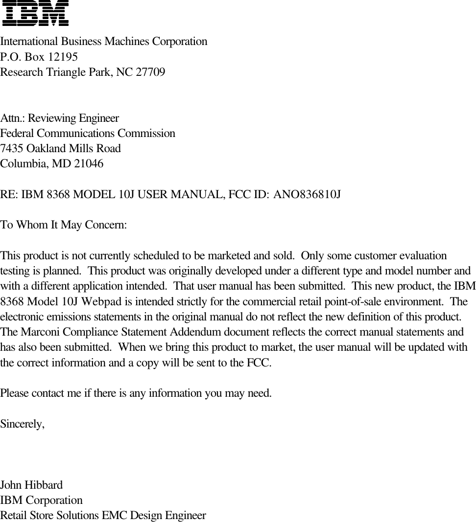 International Business Machines CorporationP.O. Box 12195Research Triangle Park, NC 27709Attn.: Reviewing EngineerFederal Communications Commission7435 Oakland Mills RoadColumbia, MD 21046RE: IBM 8368 MODEL 10J USER MANUAL, FCC ID: ANO836810JTo Whom It May Concern:This product is not currently scheduled to be marketed and sold.  Only some customer evaluationtesting is planned.  This product was originally developed under a different type and model number andwith a different application intended.  That user manual has been submitted.  This new product, the IBM8368 Model 10J Webpad is intended strictly for the commercial retail point-of-sale environment.  Theelectronic emissions statements in the original manual do not reflect the new definition of this product.   The Marconi Compliance Statement Addendum document reflects the correct manual statements andhas also been submitted.  When we bring this product to market, the user manual will be updated withthe correct information and a copy will be sent to the FCC.Please contact me if there is any information you may need.Sincerely,John HibbardIBM CorporationRetail Store Solutions EMC Design Engineer