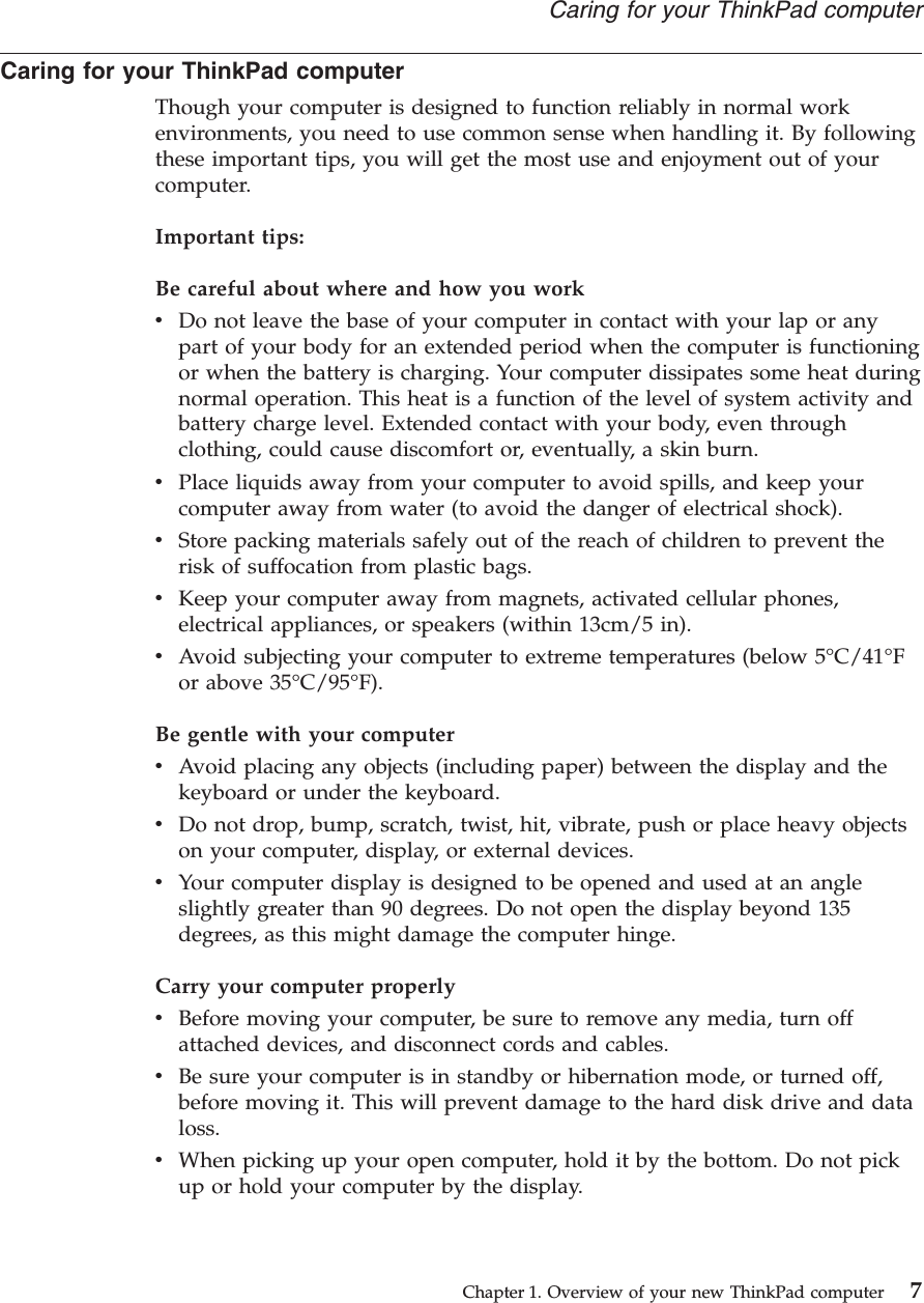 Caring for your ThinkPad computerThough your computer is designed to function reliably in normal workenvironments, you need to use common sense when handling it. By followingthese important tips, you will get the most use and enjoyment out of yourcomputer.Important tips:Be careful about where and how you workvDo not leave the base of your computer in contact with your lap or anypart of your body for an extended period when the computer is functioningor when the battery is charging. Your computer dissipates some heat duringnormal operation. This heat is a function of the level of system activity andbattery charge level. Extended contact with your body, even throughclothing, could cause discomfort or, eventually, a skin burn.vPlace liquids away from your computer to avoid spills, and keep yourcomputer away from water (to avoid the danger of electrical shock).vStore packing materials safely out of the reach of children to prevent therisk of suffocation from plastic bags.vKeep your computer away from magnets, activated cellular phones,electrical appliances, or speakers (within 13cm/5 in).vAvoid subjecting your computer to extreme temperatures (below 5°C/41°For above 35°C/95°F).Be gentle with your computervAvoid placing any objects (including paper) between the display and thekeyboard or under the keyboard.vDo not drop, bump, scratch, twist, hit, vibrate, push or place heavy objectson your computer, display, or external devices.vYour computer display is designed to be opened and used at an angleslightly greater than 90 degrees. Do not open the display beyond 135degrees, as this might damage the computer hinge.Carry your computer properlyvBefore moving your computer, be sure to remove any media, turn offattached devices, and disconnect cords and cables.vBe sure your computer is in standby or hibernation mode, or turned off,before moving it. This will prevent damage to the hard disk drive and dataloss.vWhen picking up your open computer, hold it by the bottom. Do not pickup or hold your computer by the display.Caring for your ThinkPad computerChapter 1. Overview of your new ThinkPad computer 7