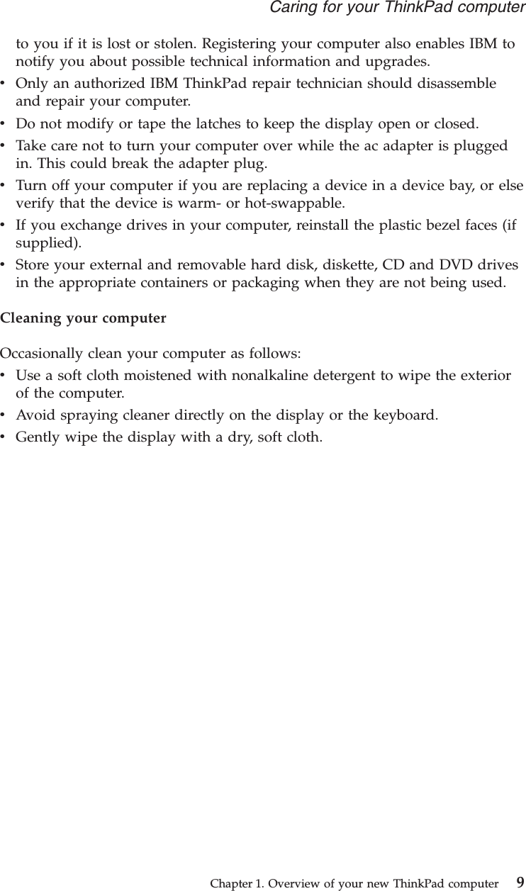 to you if it is lost or stolen. Registering your computer also enables IBM tonotify you about possible technical information and upgrades.vOnly an authorized IBM ThinkPad repair technician should disassembleand repair your computer.vDo not modify or tape the latches to keep the display open or closed.vTake care not to turn your computer over while the ac adapter is pluggedin. This could break the adapter plug.vTurn off your computer if you are replacing a device in a device bay, or elseverify that the device is warm- or hot-swappable.vIf you exchange drives in your computer, reinstall the plastic bezel faces (ifsupplied).vStore your external and removable hard disk, diskette, CD and DVD drivesin the appropriate containers or packaging when they are not being used.Cleaning your computerOccasionally clean your computer as follows:vUse a soft cloth moistened with nonalkaline detergent to wipe the exteriorof the computer.vAvoid spraying cleaner directly on the display or the keyboard.vGently wipe the display with a dry, soft cloth.Caring for your ThinkPad computerChapter 1. Overview of your new ThinkPad computer 9