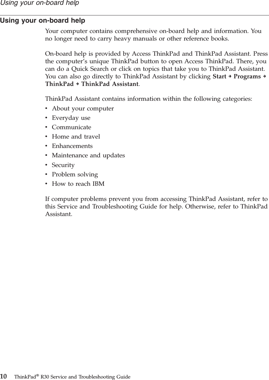 Using your on-board helpYour computer contains comprehensive on-board help and information. Youno longer need to carry heavy manuals or other reference books.On-board help is provided by Access ThinkPad and ThinkPad Assistant. Pressthe computer’s unique ThinkPad button to open Access ThinkPad. There, youcan do a Quick Search or click on topics that take you to ThinkPad Assistant.You can also go directly to ThinkPad Assistant by clicking Start →Programs →ThinkPad →ThinkPad Assistant.ThinkPad Assistant contains information within the following categories:vAbout your computervEveryday usevCommunicatevHome and travelvEnhancementsvMaintenance and updatesvSecurityvProblem solvingvHow to reach IBMIf computer problems prevent you from accessing ThinkPad Assistant, refer tothis Service and Troubleshooting Guide for help. Otherwise, refer to ThinkPadAssistant.Using your on-board help10 ThinkPad®R30 Service and Troubleshooting Guide