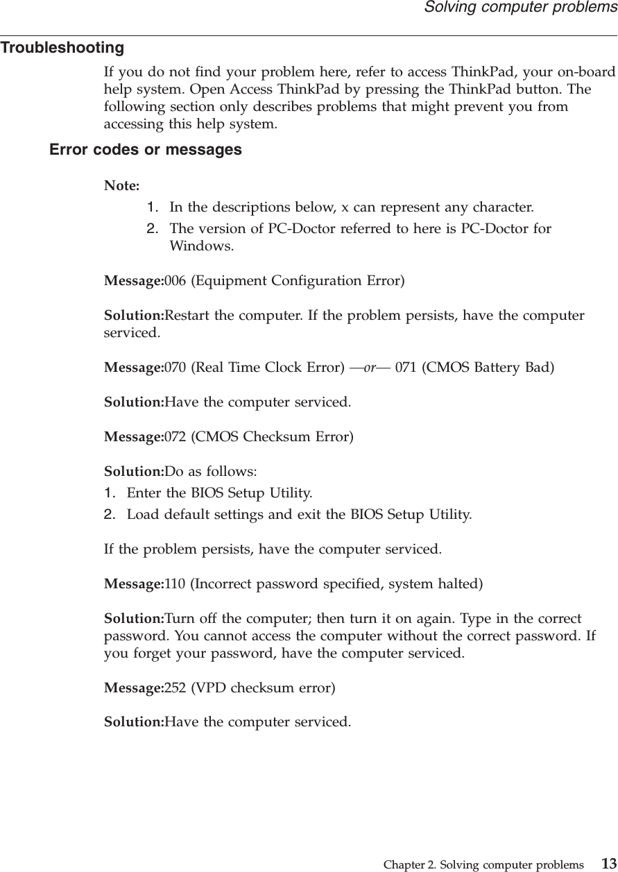 TroubleshootingIf you do not find your problem here, refer to access ThinkPad, your on-boardhelp system. Open Access ThinkPad by pressing the ThinkPad button. Thefollowing section only describes problems that might prevent you fromaccessing this help system.Error codes or messagesNote:1. In the descriptions below, x can represent any character.2. The version of PC-Doctor referred to here is PC-Doctor forWindows.Message:006 (Equipment Configuration Error)Solution:Restart the computer. If the problem persists, have the computerserviced.Message:070 (Real Time Clock Error) —or— 071 (CMOS Battery Bad)Solution:Have the computer serviced.Message:072 (CMOS Checksum Error)Solution:Do as follows:1. Enter the BIOS Setup Utility.2. Load default settings and exit the BIOS Setup Utility.If the problem persists, have the computer serviced.Message:110 (Incorrect password specified, system halted)Solution:Turn off the computer; then turn it on again. Type in the correctpassword. You cannot access the computer without the correct password. Ifyou forget your password, have the computer serviced.Message:252 (VPD checksum error)Solution:Have the computer serviced.Solving computer problemsChapter 2. Solving computer problems 13