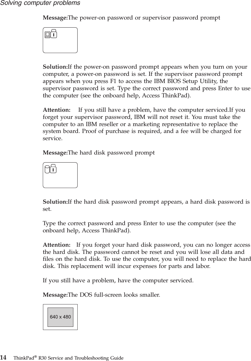 Message:The power-on password or supervisor password promptSolution:If the power-on password prompt appears when you turn on yourcomputer, a power-on password is set. If the supervisor password promptappears when you press F1 to access the IBM BIOS Setup Utility, thesupervisor password is set. Type the correct password and press Enter to usethe computer (see the onboard help, Access ThinkPad).Attention: If you still have a problem, have the computer serviced.If youforget your supervisor password, IBM will not reset it. You must take thecomputer to an IBM reseller or a marketing representative to replace thesystem board. Proof of purchase is required, and a fee will be charged forservice.Message:The hard disk password promptSolution:If the hard disk password prompt appears, a hard disk password isset.Type the correct password and press Enter to use the computer (see theonboard help, Access ThinkPad).Attention: If you forget your hard disk password, you can no longer accessthe hard disk. The password cannot be reset and you will lose all data andfiles on the hard disk. To use the computer, you will need to replace the harddisk. This replacement will incur expenses for parts and labor.If you still have a problem, have the computer serviced.Message:The DOS full-screen looks smaller.Solving computer problems14 ThinkPad®R30 Service and Troubleshooting Guide