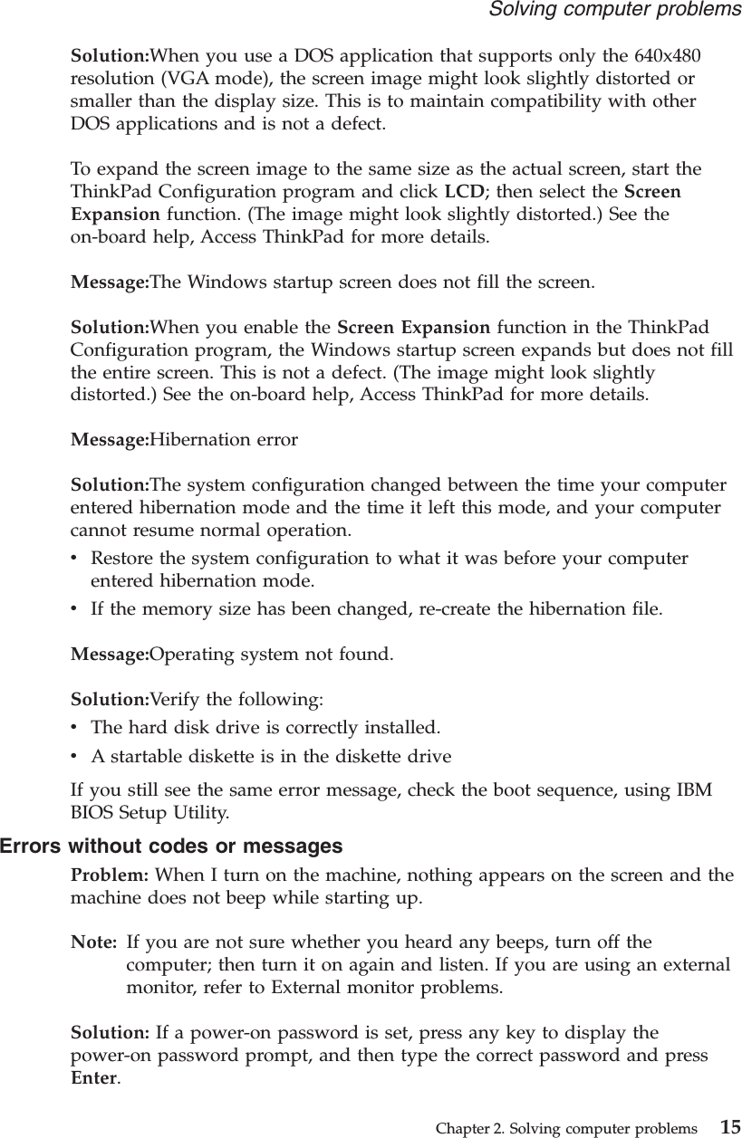 Solution:When you use a DOS application that supports only the 640x480resolution (VGA mode), the screen image might look slightly distorted orsmaller than the display size. This is to maintain compatibility with otherDOS applications and is not a defect.To expand the screen image to the same size as the actual screen, start theThinkPad Configuration program and click LCD; then select the ScreenExpansion function. (The image might look slightly distorted.) See theon-board help, Access ThinkPad for more details.Message:The Windows startup screen does not fill the screen.Solution:When you enable the Screen Expansion function in the ThinkPadConfiguration program, the Windows startup screen expands but does not fillthe entire screen. This is not a defect. (The image might look slightlydistorted.) See the on-board help, Access ThinkPad for more details.Message:Hibernation errorSolution:The system configuration changed between the time your computerentered hibernation mode and the time it left this mode, and your computercannot resume normal operation.vRestore the system configuration to what it was before your computerentered hibernation mode.vIf the memory size has been changed, re-create the hibernation file.Message:Operating system not found.Solution:Verify the following:vThe hard disk drive is correctly installed.vA startable diskette is in the diskette driveIf you still see the same error message, check the boot sequence, using IBMBIOS Setup Utility.Errors without codes or messagesProblem: When I turn on the machine, nothing appears on the screen and themachine does not beep while starting up.Note: If you are not sure whether you heard any beeps, turn off thecomputer; then turn it on again and listen. If you are using an externalmonitor, refer to External monitor problems.Solution: If a power-on password is set, press any key to display thepower-on password prompt, and then type the correct password and pressEnter.Solving computer problemsChapter 2. Solving computer problems 15