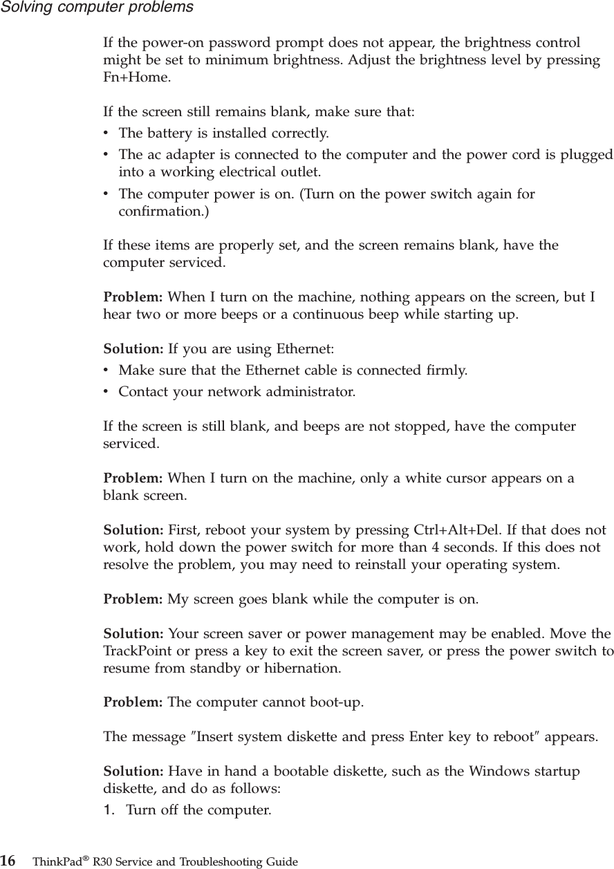 If the power-on password prompt does not appear, the brightness controlmight be set to minimum brightness. Adjust the brightness level by pressingFn+Home.If the screen still remains blank, make sure that:vThe battery is installed correctly.vThe ac adapter is connected to the computer and the power cord is pluggedinto a working electrical outlet.vThe computer power is on. (Turn on the power switch again forconfirmation.)If these items are properly set, and the screen remains blank, have thecomputer serviced.Problem: When I turn on the machine, nothing appears on the screen, but Ihear two or more beeps or a continuous beep while starting up.Solution: If you are using Ethernet:vMake sure that the Ethernet cable is connected firmly.vContact your network administrator.If the screen is still blank, and beeps are not stopped, have the computerserviced.Problem: When I turn on the machine, only a white cursor appears on ablank screen.Solution: First, reboot your system by pressing Ctrl+Alt+Del. If that does notwork, hold down the power switch for more than 4 seconds. If this does notresolve the problem, you may need to reinstall your operating system.Problem: My screen goes blank while the computer is on.Solution: Your screen saver or power management may be enabled. Move theTrackPoint or press a key to exit the screen saver, or press the power switch toresume from standby or hibernation.Problem: The computer cannot boot-up.The message ″Insert system diskette and press Enter key to reboot″appears.Solution: Have in hand a bootable diskette, such as the Windows startupdiskette, and do as follows:1. Turn off the computer.Solving computer problems16 ThinkPad®R30 Service and Troubleshooting Guide