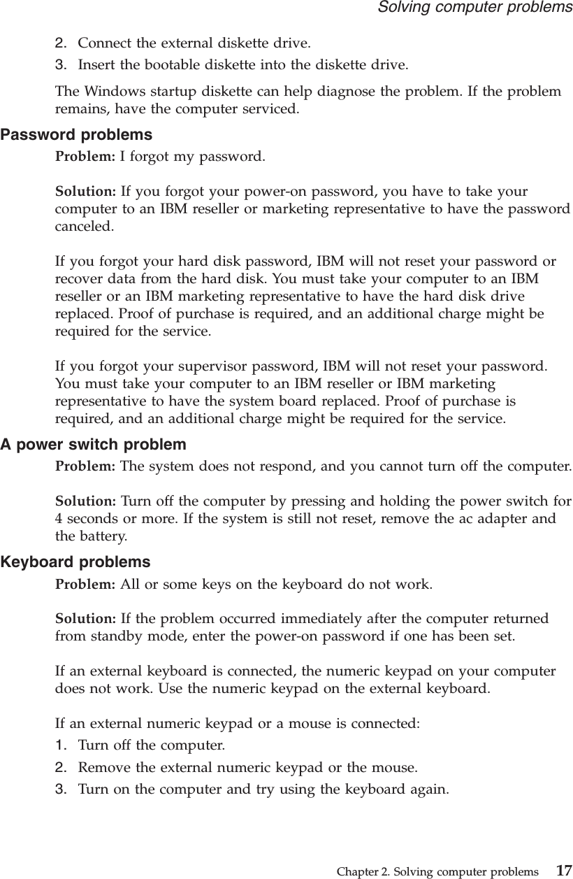 2. Connect the external diskette drive.3. Insert the bootable diskette into the diskette drive.The Windows startup diskette can help diagnose the problem. If the problemremains, have the computer serviced.Password problemsProblem: I forgot my password.Solution: If you forgot your power-on password, you have to take yourcomputer to an IBM reseller or marketing representative to have the passwordcanceled.If you forgot your hard disk password, IBM will not reset your password orrecover data from the hard disk. You must take your computer to an IBMreseller or an IBM marketing representative to have the hard disk drivereplaced. Proof of purchase is required, and an additional charge might berequired for the service.If you forgot your supervisor password, IBM will not reset your password.You must take your computer to an IBM reseller or IBM marketingrepresentative to have the system board replaced. Proof of purchase isrequired, and an additional charge might be required for the service.A power switch problemProblem: The system does not respond, and you cannot turn off the computer.Solution: Turn off the computer by pressing and holding the power switch for4 seconds or more. If the system is still not reset, remove the ac adapter andthe battery.Keyboard problemsProblem: All or some keys on the keyboard do not work.Solution: If the problem occurred immediately after the computer returnedfrom standby mode, enter the power-on password if one has been set.If an external keyboard is connected, the numeric keypad on your computerdoes not work. Use the numeric keypad on the external keyboard.If an external numeric keypad or a mouse is connected:1. Turn off the computer.2. Remove the external numeric keypad or the mouse.3. Turn on the computer and try using the keyboard again.Solving computer problemsChapter 2. Solving computer problems 17