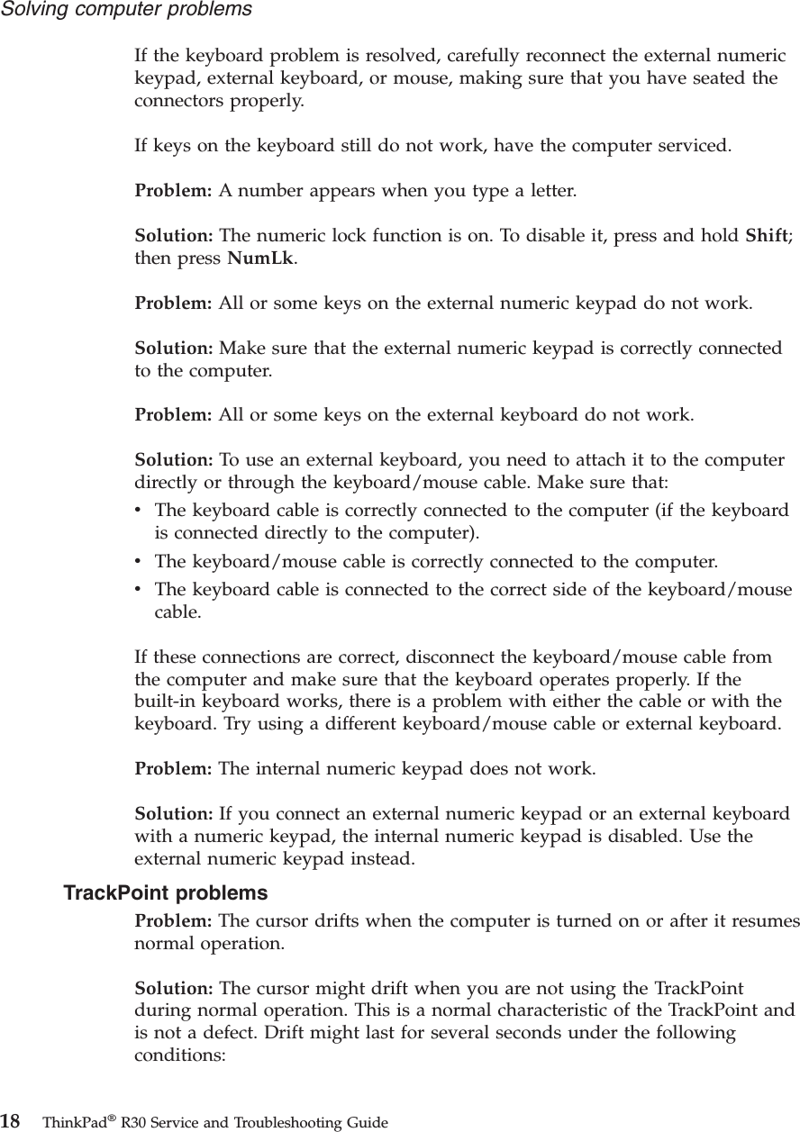 If the keyboard problem is resolved, carefully reconnect the external numerickeypad, external keyboard, or mouse, making sure that you have seated theconnectors properly.If keys on the keyboard still do not work, have the computer serviced.Problem: A number appears when you type a letter.Solution: The numeric lock function is on. To disable it, press and hold Shift;then press NumLk.Problem: All or some keys on the external numeric keypad do not work.Solution: Make sure that the external numeric keypad is correctly connectedto the computer.Problem: All or some keys on the external keyboard do not work.Solution: To use an external keyboard, you need to attach it to the computerdirectly or through the keyboard/mouse cable. Make sure that:vThe keyboard cable is correctly connected to the computer (if the keyboardis connected directly to the computer).vThe keyboard/mouse cable is correctly connected to the computer.vThe keyboard cable is connected to the correct side of the keyboard/mousecable.If these connections are correct, disconnect the keyboard/mouse cable fromthe computer and make sure that the keyboard operates properly. If thebuilt-in keyboard works, there is a problem with either the cable or with thekeyboard. Try using a different keyboard/mouse cable or external keyboard.Problem: The internal numeric keypad does not work.Solution: If you connect an external numeric keypad or an external keyboardwith a numeric keypad, the internal numeric keypad is disabled. Use theexternal numeric keypad instead.TrackPoint problemsProblem: The cursor drifts when the computer is turned on or after it resumesnormal operation.Solution: The cursor might drift when you are not using the TrackPointduring normal operation. This is a normal characteristic of the TrackPoint andis not a defect. Drift might last for several seconds under the followingconditions:Solving computer problems18 ThinkPad®R30 Service and Troubleshooting Guide