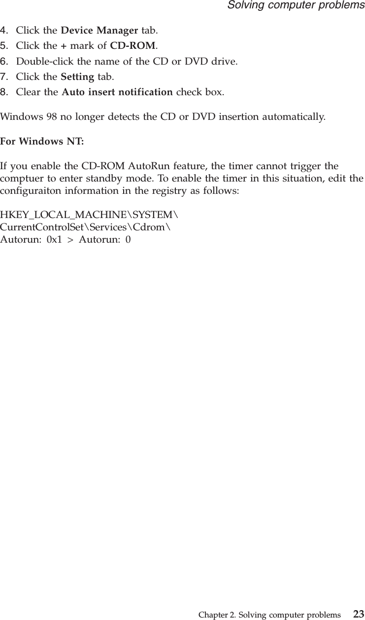 4. Click the Device Manager tab.5. Click the +mark of CD-ROM.6. Double-click the name of the CD or DVD drive.7. Click the Setting tab.8. Clear the Auto insert notification check box.Windows 98 no longer detects the CD or DVD insertion automatically.For Windows NT:If you enable the CD-ROM AutoRun feature, the timer cannot trigger thecomptuer to enter standby mode. To enable the timer in this situation, edit theconfiguraiton information in the registry as follows:HKEY_LOCAL_MACHINE\SYSTEM\CurrentControlSet\Services\Cdrom\Autorun: 0x1 &gt; Autorun: 0Solving computer problemsChapter 2. Solving computer problems 23