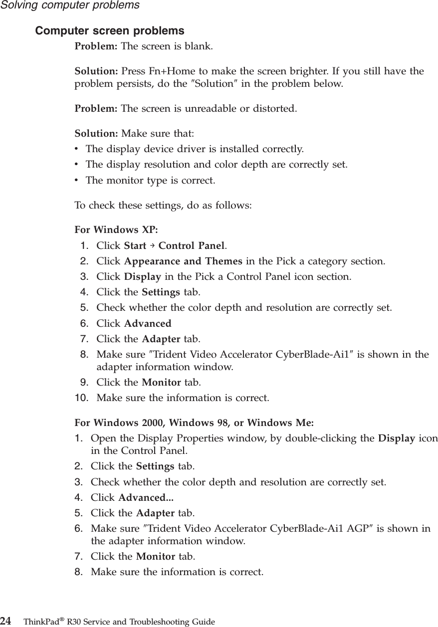 Computer screen problemsProblem: The screen is blank.Solution: Press Fn+Home to make the screen brighter. If you still have theproblem persists, do the ″Solution″in the problem below.Problem: The screen is unreadable or distorted.Solution: Make sure that:vThe display device driver is installed correctly.vThe display resolution and color depth are correctly set.vThe monitor type is correct.To check these settings, do as follows:For Windows XP:1. Click Start →Control Panel.2. Click Appearance and Themes in the Pick a category section.3. Click Display in the Pick a Control Panel icon section.4. Click the Settings tab.5. Check whether the color depth and resolution are correctly set.6. Click Advanced7. Click the Adapter tab.8. Make sure ″Trident Video Accelerator CyberBlade-Ai1″is shown in theadapter information window.9. Click the Monitor tab.10. Make sure the information is correct.For Windows 2000, Windows 98, or Windows Me:1. Open the Display Properties window, by double-clicking the Display iconin the Control Panel.2. Click the Settings tab.3. Check whether the color depth and resolution are correctly set.4. Click Advanced...5. Click the Adapter tab.6. Make sure ″Trident Video Accelerator CyberBlade-Ai1 AGP″is shown inthe adapter information window.7. Click the Monitor tab.8. Make sure the information is correct.Solving computer problems24 ThinkPad®R30 Service and Troubleshooting Guide