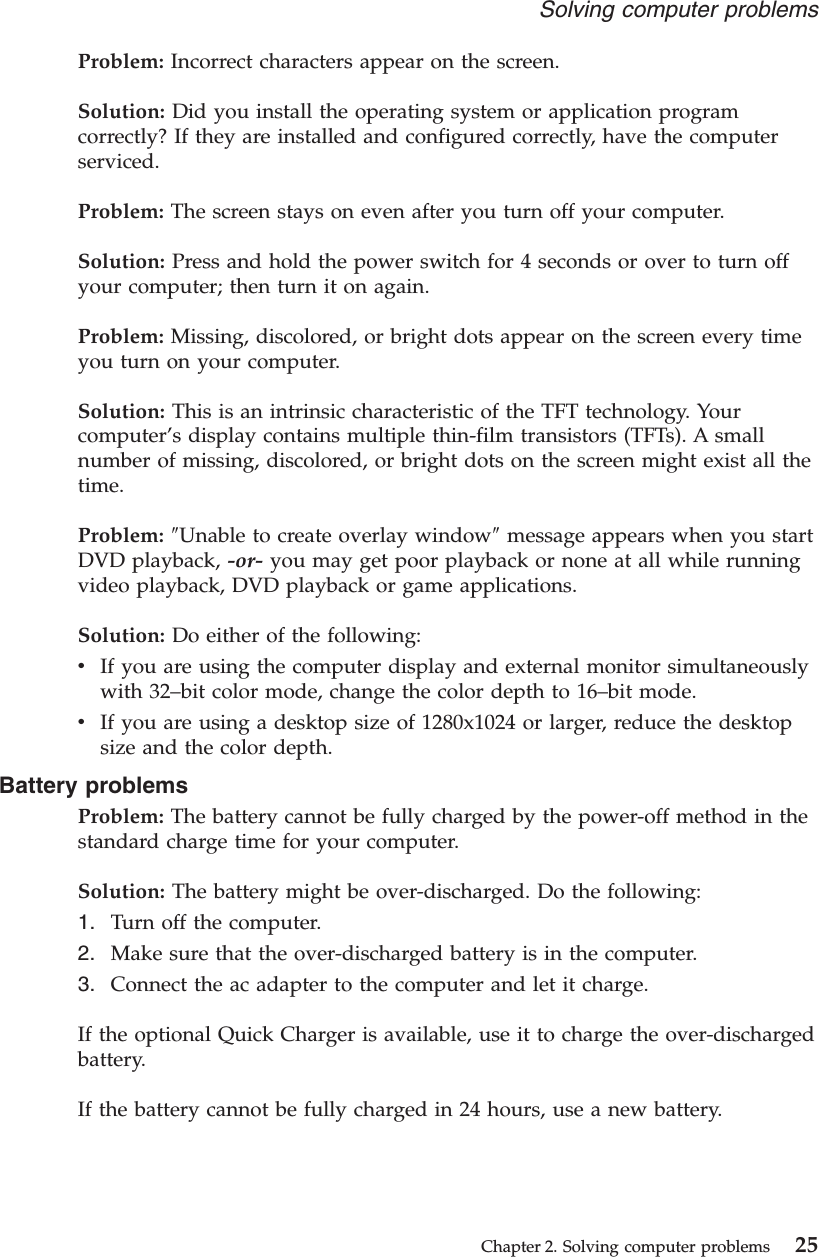 Problem: Incorrect characters appear on the screen.Solution: Did you install the operating system or application programcorrectly? If they are installed and configured correctly, have the computerserviced.Problem: The screen stays on even after you turn off your computer.Solution: Press and hold the power switch for 4 seconds or over to turn offyour computer; then turn it on again.Problem: Missing, discolored, or bright dots appear on the screen every timeyou turn on your computer.Solution: This is an intrinsic characteristic of the TFT technology. Yourcomputer’s display contains multiple thin-film transistors (TFTs). A smallnumber of missing, discolored, or bright dots on the screen might exist all thetime.Problem: ″Unable to create overlay window″message appears when you startDVD playback, -or- you may get poor playback or none at all while runningvideo playback, DVD playback or game applications.Solution: Do either of the following:vIf you are using the computer display and external monitor simultaneouslywith 32–bit color mode, change the color depth to 16–bit mode.vIf you are using a desktop size of 1280x1024 or larger, reduce the desktopsize and the color depth.Battery problemsProblem: The battery cannot be fully charged by the power-off method in thestandard charge time for your computer.Solution: The battery might be over-discharged. Do the following:1. Turn off the computer.2. Make sure that the over-discharged battery is in the computer.3. Connect the ac adapter to the computer and let it charge.If the optional Quick Charger is available, use it to charge the over-dischargedbattery.If the battery cannot be fully charged in 24 hours, use a new battery.Solving computer problemsChapter 2. Solving computer problems 25