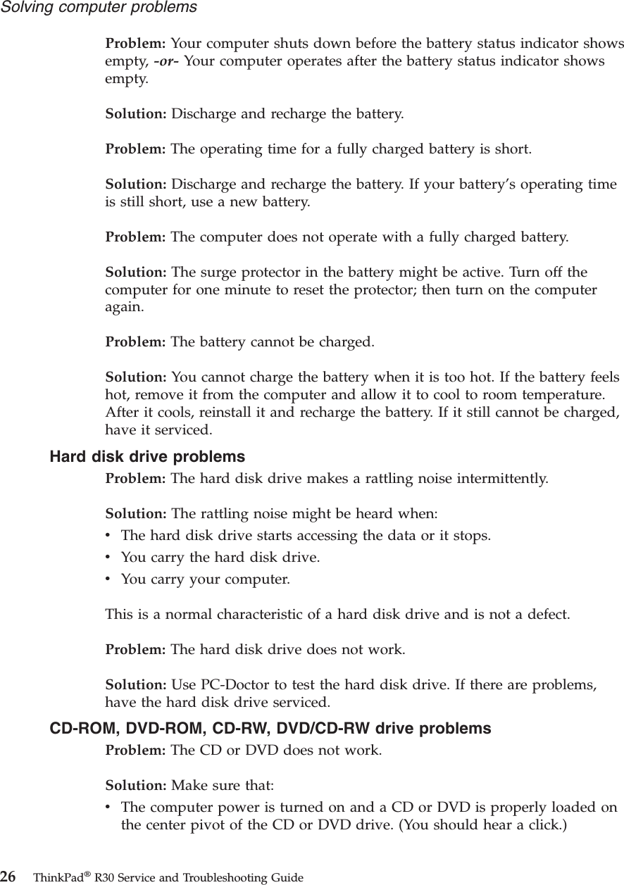 Problem: Your computer shuts down before the battery status indicator showsempty, -or- Your computer operates after the battery status indicator showsempty.Solution: Discharge and recharge the battery.Problem: The operating time for a fully charged battery is short.Solution: Discharge and recharge the battery. If your battery’s operating timeis still short, use a new battery.Problem: The computer does not operate with a fully charged battery.Solution: The surge protector in the battery might be active. Turn off thecomputer for one minute to reset the protector; then turn on the computeragain.Problem: The battery cannot be charged.Solution: You cannot charge the battery when it is too hot. If the battery feelshot, remove it from the computer and allow it to cool to room temperature.After it cools, reinstall it and recharge the battery. If it still cannot be charged,have it serviced.Hard disk drive problemsProblem: The hard disk drive makes a rattling noise intermittently.Solution: The rattling noise might be heard when:vThe hard disk drive starts accessing the data or it stops.vYou carry the hard disk drive.vYou carry your computer.This is a normal characteristic of a hard disk drive and is not a defect.Problem: The hard disk drive does not work.Solution: Use PC-Doctor to test the hard disk drive. If there are problems,have the hard disk drive serviced.CD-ROM, DVD-ROM, CD-RW, DVD/CD-RW drive problemsProblem: The CD or DVD does not work.Solution: Make sure that:vThe computer power is turned on and a CD or DVD is properly loaded onthe center pivot of the CD or DVD drive. (You should hear a click.)Solving computer problems26 ThinkPad®R30 Service and Troubleshooting Guide