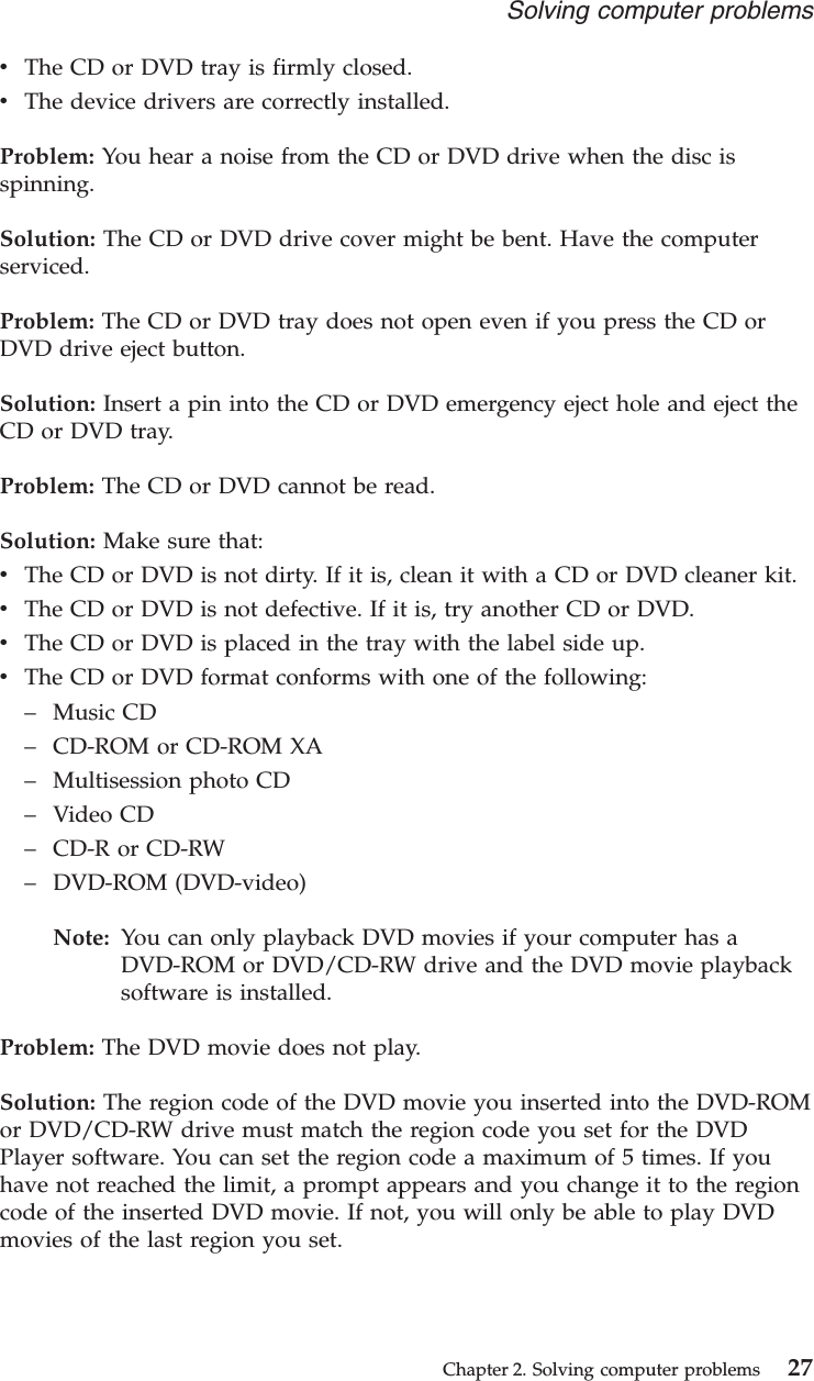 vThe CD or DVD tray is firmly closed.vThe device drivers are correctly installed.Problem: You hear a noise from the CD or DVD drive when the disc isspinning.Solution: The CD or DVD drive cover might be bent. Have the computerserviced.Problem: The CD or DVD tray does not open even if you press the CD orDVD drive eject button.Solution: Insert a pin into the CD or DVD emergency eject hole and eject theCD or DVD tray.Problem: The CD or DVD cannot be read.Solution: Make sure that:vThe CD or DVD is not dirty. If it is, clean it with a CD or DVD cleaner kit.vThe CD or DVD is not defective. If it is, try another CD or DVD.vThe CD or DVD is placed in the tray with the label side up.vThe CD or DVD format conforms with one of the following:–Music CD–CD-ROM or CD-ROM XA–Multisession photo CD–Video CD–CD-R or CD-RW–DVD-ROM (DVD-video)Note: You can only playback DVD movies if your computer has aDVD-ROM or DVD/CD-RW drive and the DVD movie playbacksoftware is installed.Problem: The DVD movie does not play.Solution: The region code of the DVD movie you inserted into the DVD-ROMor DVD/CD-RW drive must match the region code you set for the DVDPlayer software. You can set the region code a maximum of 5 times. If youhave not reached the limit, a prompt appears and you change it to the regioncode of the inserted DVD movie. If not, you will only be able to play DVDmovies of the last region you set.Solving computer problemsChapter 2. Solving computer problems 27