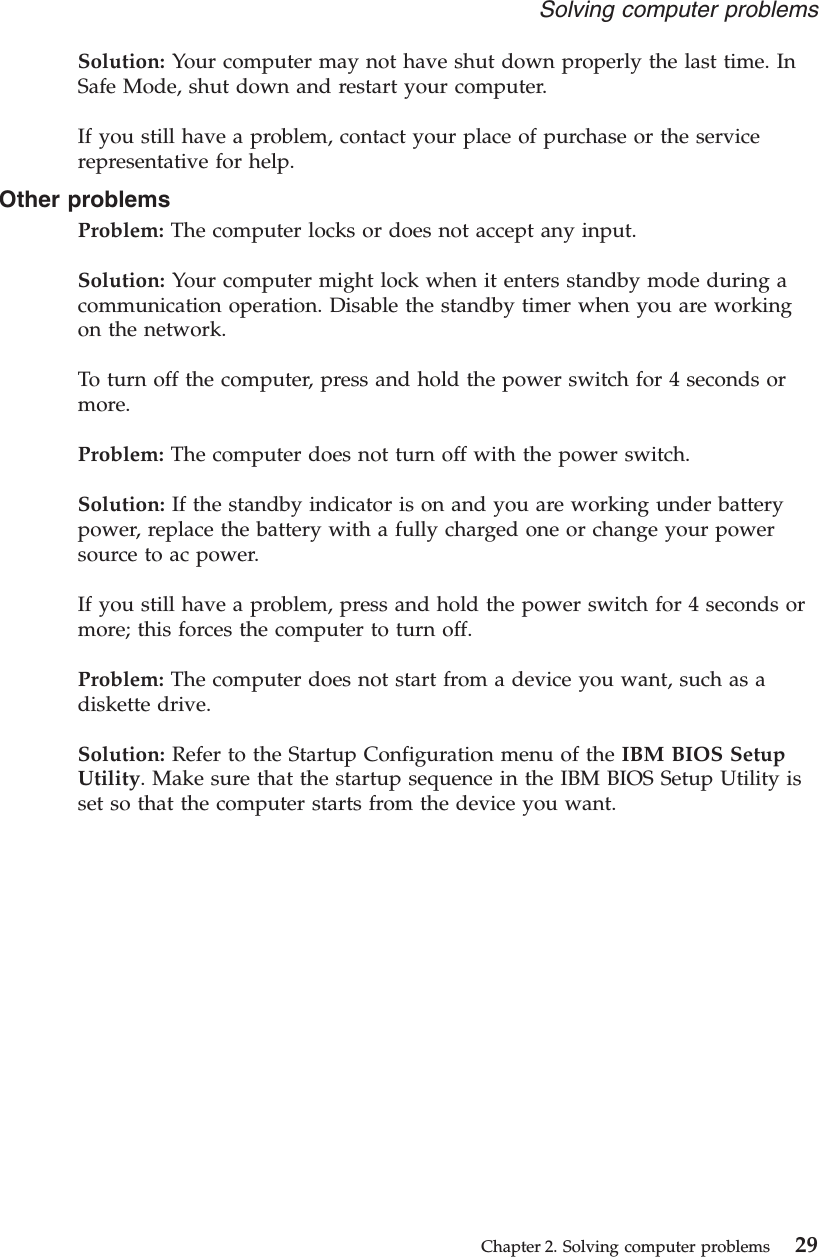 Solution: Your computer may not have shut down properly the last time. InSafe Mode, shut down and restart your computer.If you still have a problem, contact your place of purchase or the servicerepresentative for help.Other problemsProblem: The computer locks or does not accept any input.Solution: Your computer might lock when it enters standby mode during acommunication operation. Disable the standby timer when you are workingon the network.To turn off the computer, press and hold the power switch for 4 seconds ormore.Problem: The computer does not turn off with the power switch.Solution: If the standby indicator is on and you are working under batterypower, replace the battery with a fully charged one or change your powersource to ac power.If you still have a problem, press and hold the power switch for 4 seconds ormore; this forces the computer to turn off.Problem: The computer does not start from a device you want, such as adiskette drive.Solution: Refer to the Startup Configuration menu of the IBM BIOS SetupUtility. Make sure that the startup sequence in the IBM BIOS Setup Utility isset so that the computer starts from the device you want.Solving computer problemsChapter 2. Solving computer problems 29