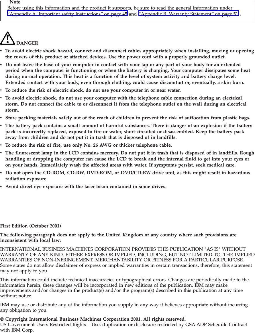 NoteBefore using this information and the product it supports, be sure to read the general information under“Appendix A. Important safety instructions” on page 45 and “Appendix B. Warranty Statement” on page 51 .DANGERvTo avoid electric shock hazard, connect and disconnect cables appropriately when installing, moving or openingthe covers of this product or attached devices. Use the power cord with a properly grounded outlet.vDo not leave the base of your computer in contact with your lap or any part of your body for an extendedperiod when the computer is functioning or when the battery is charging. Your computer dissipates some heatduring normal operation. This heat is a function of the level of system activity and battery charge level.Extended contact with your body, even through clothing, could cause discomfort or, eventually, a skin burn.vTo reduce the risk of electric shock, do not use your computer in or near water.vTo avoid electric shock, do not use your computer with the telephone cable connection during an electricalstorm. Do not connect the cable to or disconnect it from the telephone outlet on the wall during an electricalstorm.vStore packing materials safely out of the reach of children to prevent the risk of suffocation from plastic bags.vThe battery pack contains a small amount of harmful substances. There is danger of an explosion if the batterypack is incorrectly replaced, exposed to fire or water, short-circuited or disassembled. Keep the battery packaway from children and do not put it in trash that is disposed of in landfills.vTo reduce the risk of fire, use only No. 26 AWG or thicker telephone cable.vThe fluorescent lamp in the LCD contains mercury. Do not put it in trash that is disposed of in landfills. Roughhandling or dropping the computer can cause the LCD to break and the internal fluid to get into your eyes oron your hands. Immediately wash the affected areas with water. If symptoms persist, seek medical care.vDo not open the CD-ROM, CD-RW, DVD-ROM, or DVD/CD-RW drive unit, as this might result in hazardousradiation exposure.vAvoid direct eye exposure with the laser beam contained in some drives.First Edition (October 2001)The following paragraph does not apply to the United Kingdom or any country where such provisions areinconsistent with local law:INTERNATIONAL BUSINESS MACHINES CORPORATION PROVIDES THIS PUBLICATION ″AS IS″WITHOUTWARRANTY OF ANY KIND, EITHER EXPRESS OR IMPLIED, INCLUDING, BUT NOT LIMITED TO, THE IMPLIEDWARRANTIES OF NON-INFRINGEMENT, MERCHANTABILITY OR FITNESS FOR A PARTICULAR PURPOSE.Some states do not allow disclaimer of express or implied warranties in certain transactions, therefore, this statementmay not apply to you.This information could include technical inaccuracies or typographical errors. Changes are periodically made to theinformation herein; these changes will be incorporated in new editions of the publication. IBM may makeimprovements and/or changes in the product(s) and/or the program(s) described in this publication at any timewithout notice.IBM may use or distribute any of the information you supply in any way it believes appropriate without incurringany obligation to you.© Copyright International Business Machines Corporation 2001. All rights reserved.US Government Users Restricted Rights – Use, duplication or disclosure restricted by GSA ADP Schedule Contractwith IBM Corp.