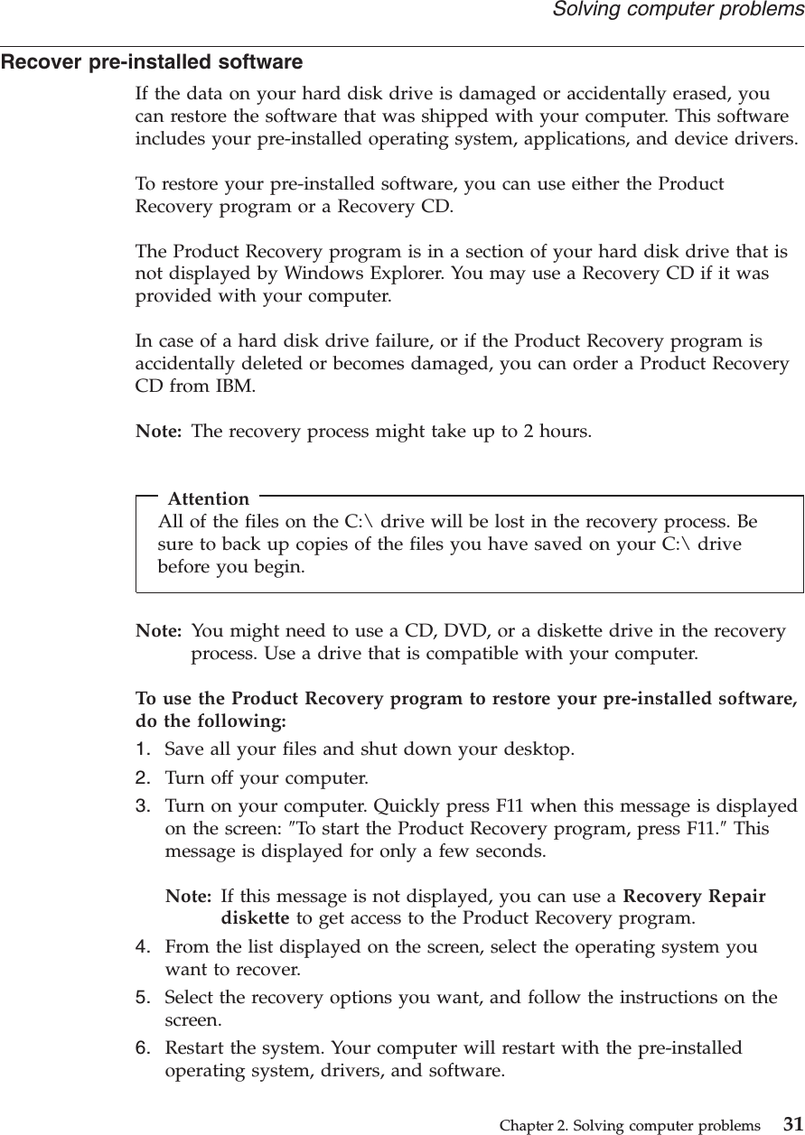 Recover pre-installed softwareIf the data on your hard disk drive is damaged or accidentally erased, youcan restore the software that was shipped with your computer. This softwareincludes your pre-installed operating system, applications, and device drivers.To restore your pre-installed software, you can use either the ProductRecovery program or a Recovery CD.The Product Recovery program is in a section of your hard disk drive that isnot displayed by Windows Explorer. You may use a Recovery CD if it wasprovided with your computer.In case of a hard disk drive failure, or if the Product Recovery program isaccidentally deleted or becomes damaged, you can order a Product RecoveryCD from IBM.Note: The recovery process might take up to 2 hours.AttentionAll of the files on the C:\ drive will be lost in the recovery process. Besure to back up copies of the files you have saved on your C:\ drivebefore you begin.Note: You might need to use a CD, DVD, or a diskette drive in the recoveryprocess. Use a drive that is compatible with your computer.To use the Product Recovery program to restore your pre-installed software,do the following:1. Save all your files and shut down your desktop.2. Turn off your computer.3. Turn on your computer. Quickly press F11 when this message is displayedon the screen: ″To start the Product Recovery program, press F11.″Thismessage is displayed for only a few seconds.Note: If this message is not displayed, you can use a Recovery Repairdiskette to get access to the Product Recovery program.4. From the list displayed on the screen, select the operating system youwant to recover.5. Select the recovery options you want, and follow the instructions on thescreen.6. Restart the system. Your computer will restart with the pre-installedoperating system, drivers, and software.Solving computer problemsChapter 2. Solving computer problems 31