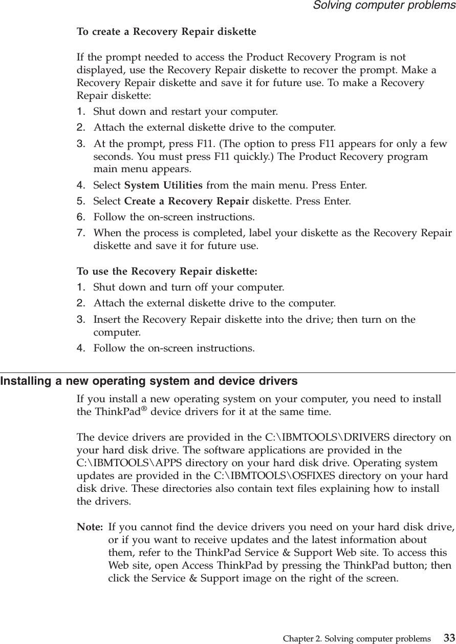 To create a Recovery Repair disketteIf the prompt needed to access the Product Recovery Program is notdisplayed, use the Recovery Repair diskette to recover the prompt. Make aRecovery Repair diskette and save it for future use. To make a RecoveryRepair diskette:1. Shut down and restart your computer.2. Attach the external diskette drive to the computer.3. At the prompt, press F11. (The option to press F11 appears for only a fewseconds. You must press F11 quickly.) The Product Recovery programmain menu appears.4. Select System Utilities from the main menu. Press Enter.5. Select Create a Recovery Repair diskette. Press Enter.6. Follow the on-screen instructions.7. When the process is completed, label your diskette as the Recovery Repairdiskette and save it for future use.To use the Recovery Repair diskette:1. Shut down and turn off your computer.2. Attach the external diskette drive to the computer.3. Insert the Recovery Repair diskette into the drive; then turn on thecomputer.4. Follow the on-screen instructions.Installing a new operating system and device driversIf you install a new operating system on your computer, you need to installthe ThinkPad®device drivers for it at the same time.The device drivers are provided in the C:\IBMTOOLS\DRIVERS directory onyour hard disk drive. The software applications are provided in theC:\IBMTOOLS\APPS directory on your hard disk drive. Operating systemupdates are provided in the C:\IBMTOOLS\OSFIXES directory on your harddisk drive. These directories also contain text files explaining how to installthe drivers.Note: If you cannot find the device drivers you need on your hard disk drive,or if you want to receive updates and the latest information aboutthem, refer to the ThinkPad Service &amp; Support Web site. To access thisWeb site, open Access ThinkPad by pressing the ThinkPad button; thenclick the Service &amp; Support image on the right of the screen.Solving computer problemsChapter 2. Solving computer problems 33
