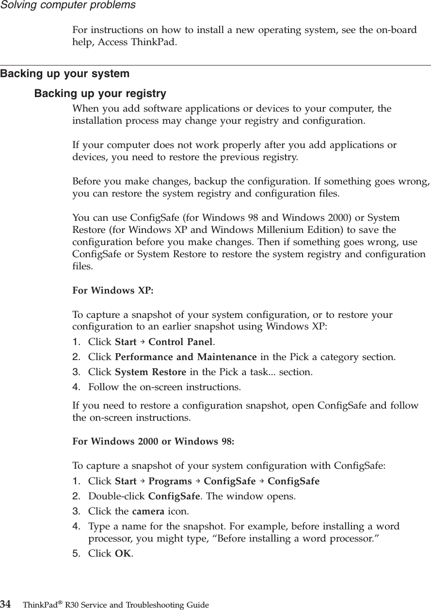 For instructions on how to install a new operating system, see the on-boardhelp, Access ThinkPad.Backing up your systemBacking up your registryWhen you add software applications or devices to your computer, theinstallation process may change your registry and configuration.If your computer does not work properly after you add applications ordevices, you need to restore the previous registry.Before you make changes, backup the configuration. If something goes wrong,you can restore the system registry and configuration files.You can use ConfigSafe (for Windows 98 and Windows 2000) or SystemRestore (for Windows XP and Windows Millenium Edition) to save theconfiguration before you make changes. Then if something goes wrong, useConfigSafe or System Restore to restore the system registry and configurationfiles.For Windows XP:To capture a snapshot of your system configuration, or to restore yourconfiguration to an earlier snapshot using Windows XP:1. Click Start →Control Panel.2. Click Performance and Maintenance in the Pick a category section.3. Click System Restore in the Pick a task... section.4. Follow the on-screen instructions.If you need to restore a configuration snapshot, open ConfigSafe and followthe on-screen instructions.For Windows 2000 or Windows 98:To capture a snapshot of your system configuration with ConfigSafe:1. Click Start →Programs →ConfigSafe →ConfigSafe2. Double-click ConfigSafe. The window opens.3. Click the camera icon.4. Type a name for the snapshot. For example, before installing a wordprocessor, you might type, “Before installing a word processor.”5. Click OK.Solving computer problems34 ThinkPad®R30 Service and Troubleshooting Guide