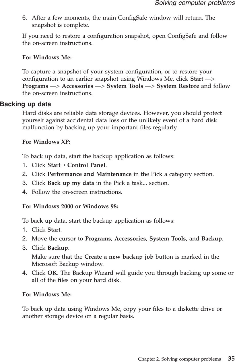6. After a few moments, the main ConfigSafe window will return. Thesnapshot is complete.If you need to restore a configuration snapshot, open ConfigSafe and followthe on-screen instructions.For Windows Me:To capture a snapshot of your system configuration, or to restore yourconfiguration to an earlier snapshot using Windows Me, click Start —&gt;Programs —&gt;Accessories —&gt;System Tools —&gt;System Restore and followthe on-screen instructions.Backing up dataHard disks are reliable data storage devices. However, you should protectyourself against accidental data loss or the unlikely event of a hard diskmalfunction by backing up your important files regularly.For Windows XP:To back up data, start the backup application as follows:1. Click Start →Control Panel.2. Click Performance and Maintenance in the Pick a category section.3. Click Back up my data in the Pick a task... section.4. Follow the on-screen instructions.For Windows 2000 or Windows 98:To back up data, start the backup application as follows:1. Click Start.2. Move the cursor to Programs,Accessories,System Tools, and Backup.3. Click Backup.Make sure that the Create a new backup job button is marked in theMicrosoft Backup window.4. Click OK. The Backup Wizard will guide you through backing up some orall of the files on your hard disk.For Windows Me:To back up data using Windows Me, copy your files to a diskette drive oranother storage device on a regular basis.Solving computer problemsChapter 2. Solving computer problems 35