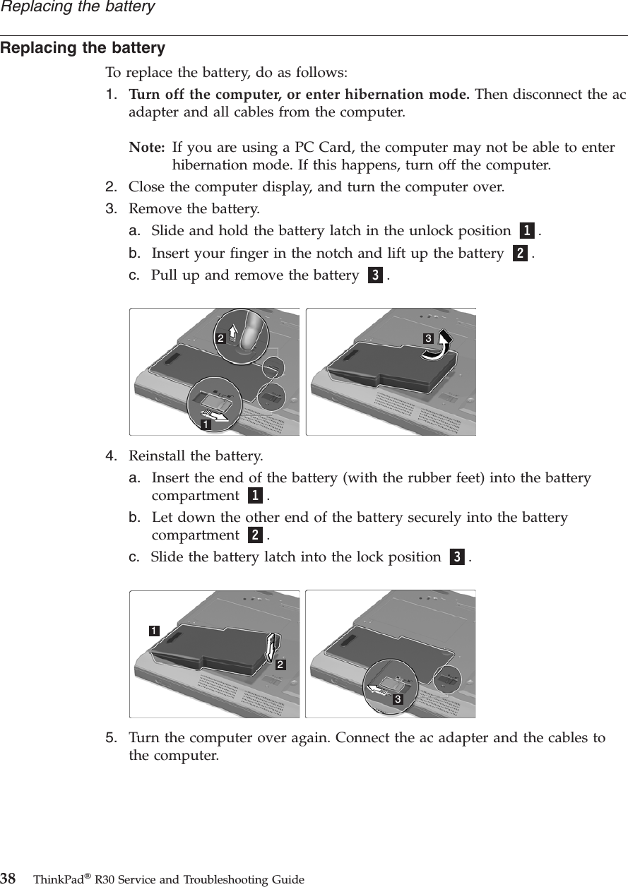 Replacing the batteryTo replace the battery, do as follows:1. Turn off the computer, or enter hibernation mode. Then disconnect the acadapter and all cables from the computer.Note: If you are using a PC Card, the computer may not be able to enterhibernation mode. If this happens, turn off the computer.2. Close the computer display, and turn the computer over.3. Remove the battery.a. Slide and hold the battery latch in the unlock position 1.b. Insert your finger in the notch and lift up the battery 2.c. Pull up and remove the battery 3.1234. Reinstall the battery.a. Insert the end of the battery (with the rubber feet) into the batterycompartment 1.b. Let down the other end of the battery securely into the batterycompartment 2.c. Slide the battery latch into the lock position 3.1235. Turn the computer over again. Connect the ac adapter and the cables tothe computer.Replacing the battery38 ThinkPad®R30 Service and Troubleshooting Guide