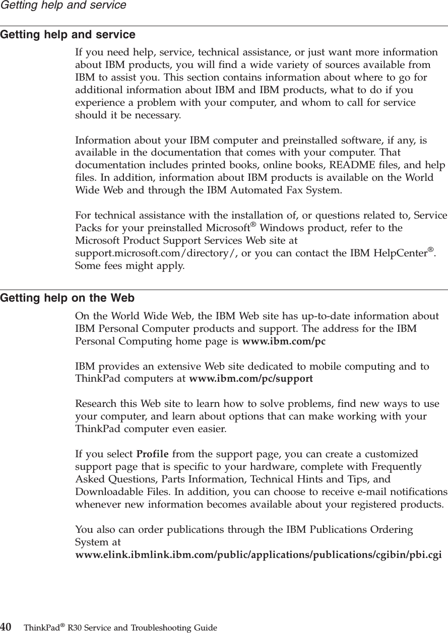 Getting help and serviceIf you need help, service, technical assistance, or just want more informationabout IBM products, you will find a wide variety of sources available fromIBM to assist you. This section contains information about where to go foradditional information about IBM and IBM products, what to do if youexperience a problem with your computer, and whom to call for serviceshould it be necessary.Information about your IBM computer and preinstalled software, if any, isavailable in the documentation that comes with your computer. Thatdocumentation includes printed books, online books, README files, and helpfiles. In addition, information about IBM products is available on the WorldWide Web and through the IBM Automated Fax System.For technical assistance with the installation of, or questions related to, ServicePacks for your preinstalled Microsoft®Windows product, refer to theMicrosoft Product Support Services Web site atsupport.microsoft.com/directory/, or you can contact the IBM HelpCenter®.Some fees might apply.Getting help on the WebOn the World Wide Web, the IBM Web site has up-to-date information aboutIBM Personal Computer products and support. The address for the IBMPersonal Computing home page is www.ibm.com/pcIBM provides an extensive Web site dedicated to mobile computing and toThinkPad computers at www.ibm.com/pc/supportResearch this Web site to learn how to solve problems, find new ways to useyour computer, and learn about options that can make working with yourThinkPad computer even easier.If you select Profile from the support page, you can create a customizedsupport page that is specific to your hardware, complete with FrequentlyAsked Questions, Parts Information, Technical Hints and Tips, andDownloadable Files. In addition, you can choose to receive e-mail notificationswhenever new information becomes available about your registered products.You also can order publications through the IBM Publications OrderingSystem atwww.elink.ibmlink.ibm.com/public/applications/publications/cgibin/pbi.cgiGetting help and service40 ThinkPad®R30 Service and Troubleshooting Guide