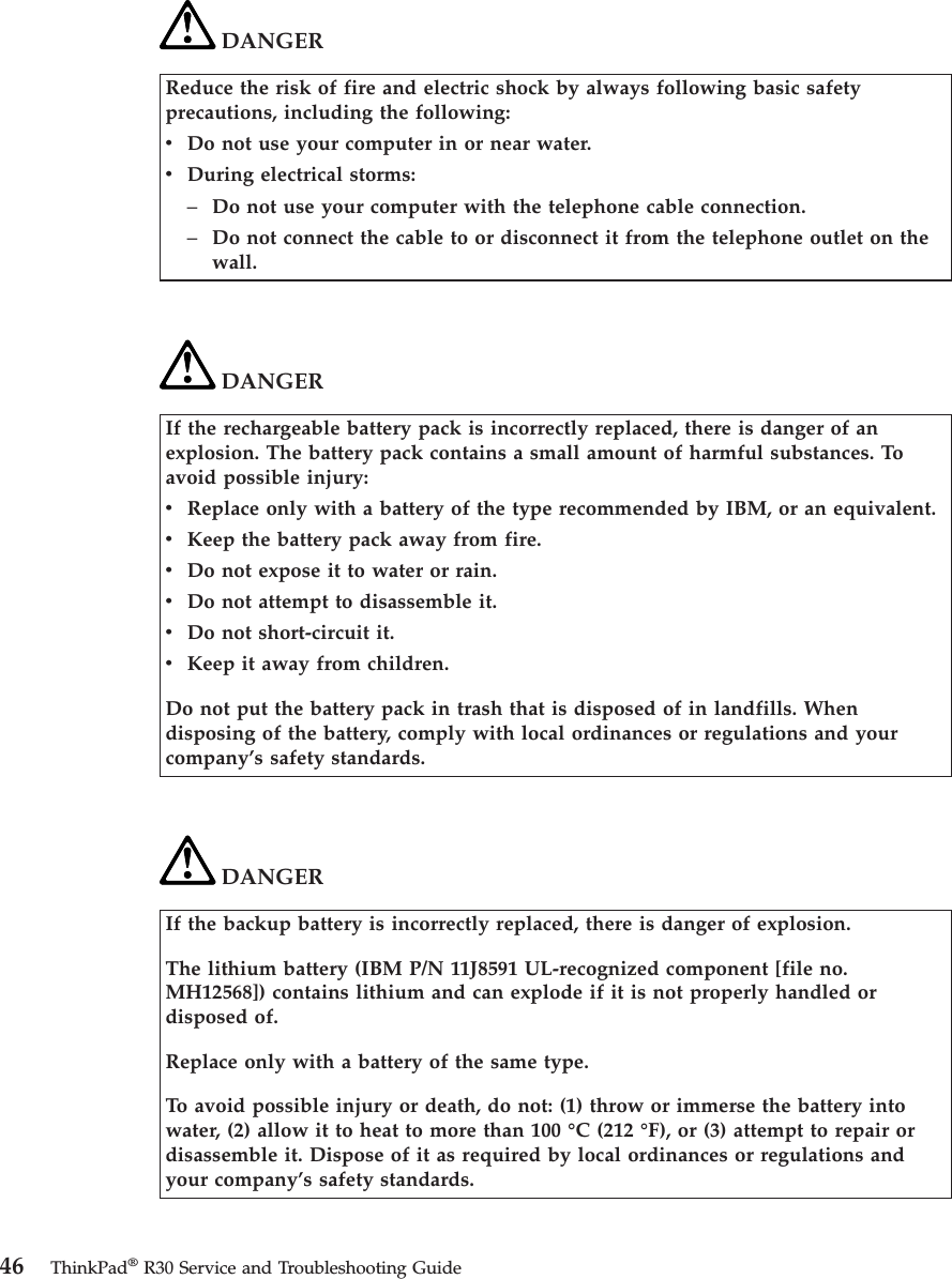 DANGERReduce the risk of fire and electric shock by always following basic safetyprecautions, including the following:vDo not use your computer in or near water.vDuring electrical storms:–Do not use your computer with the telephone cable connection.–Do not connect the cable to or disconnect it from the telephone outlet on thewall.DANGERIf the rechargeable battery pack is incorrectly replaced, there is danger of anexplosion. The battery pack contains a small amount of harmful substances. Toavoid possible injury:vReplace only with a battery of the type recommended by IBM, or an equivalent.vKeep the battery pack away from fire.vDo not expose it to water or rain.vDo not attempt to disassemble it.vDo not short-circuit it.vKeep it away from children.Do not put the battery pack in trash that is disposed of in landfills. Whendisposing of the battery, comply with local ordinances or regulations and yourcompany’s safety standards.DANGERIf the backup battery is incorrectly replaced, there is danger of explosion.The lithium battery (IBM P/N 11J8591 UL-recognized component [file no.MH12568]) contains lithium and can explode if it is not properly handled ordisposed of.Replace only with a battery of the same type.To avoid possible injury or death, do not: (1) throw or immerse the battery intowater, (2) allow it to heat to more than 100 °C (212 °F), or (3) attempt to repair ordisassemble it. Dispose of it as required by local ordinances or regulations andyour company’s safety standards.46 ThinkPad®R30 Service and Troubleshooting Guide