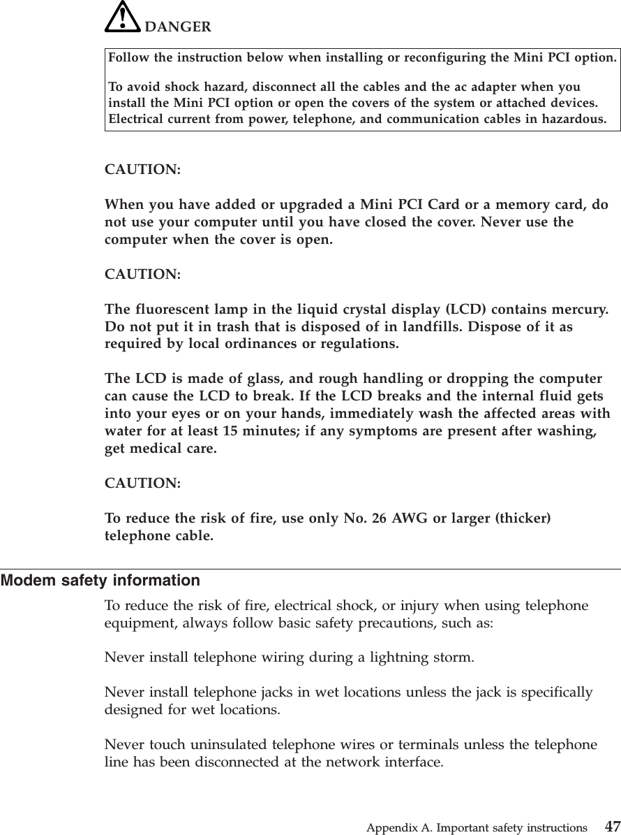 DANGERFollow the instruction below when installing or reconfiguring the Mini PCI option.To avoid shock hazard, disconnect all the cables and the ac adapter when youinstall the Mini PCI option or open the covers of the system or attached devices.Electrical current from power, telephone, and communication cables in hazardous.CAUTION:When you have added or upgraded a Mini PCI Card or a memory card, donot use your computer until you have closed the cover. Never use thecomputer when the cover is open.CAUTION:The fluorescent lamp in the liquid crystal display (LCD) contains mercury.Do not put it in trash that is disposed of in landfills. Dispose of it asrequired by local ordinances or regulations.The LCD is made of glass, and rough handling or dropping the computercan cause the LCD to break. If the LCD breaks and the internal fluid getsinto your eyes or on your hands, immediately wash the affected areas withwater for at least 15 minutes; if any symptoms are present after washing,get medical care.CAUTION:To reduce the risk of fire, use only No. 26 AWG or larger (thicker)telephone cable.Modem safety informationTo reduce the risk of fire, electrical shock, or injury when using telephoneequipment, always follow basic safety precautions, such as:Never install telephone wiring during a lightning storm.Never install telephone jacks in wet locations unless the jack is specificallydesigned for wet locations.Never touch uninsulated telephone wires or terminals unless the telephoneline has been disconnected at the network interface.Appendix A. Important safety instructions 47