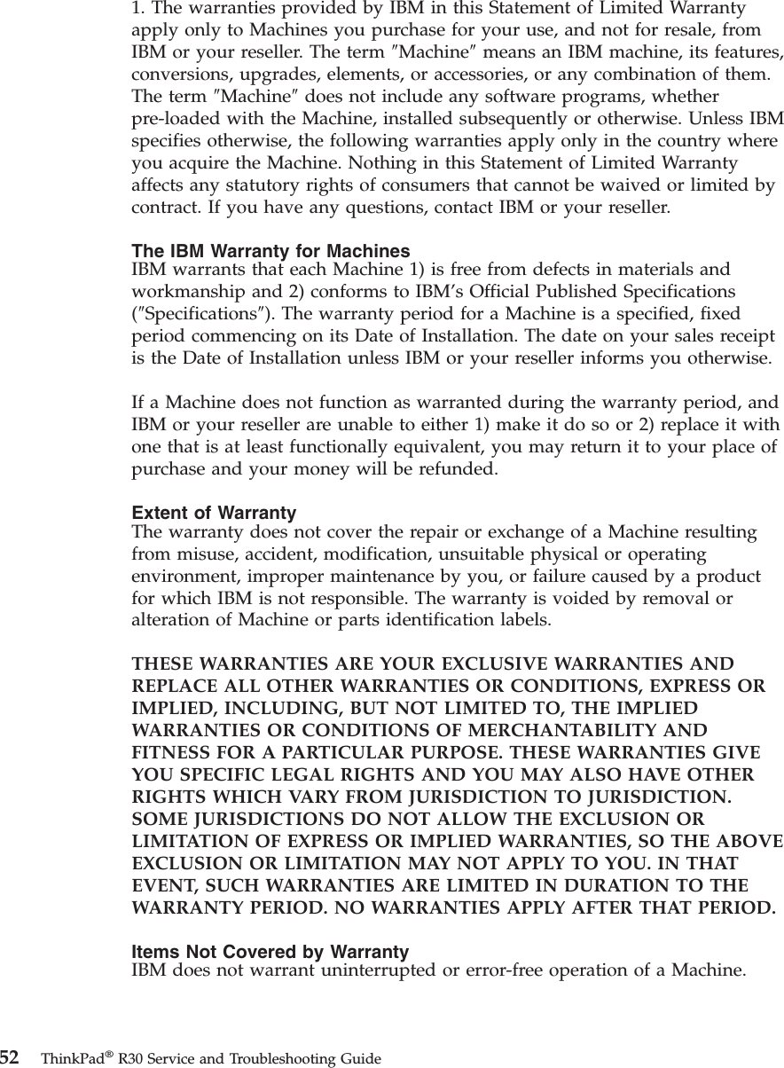 1. The warranties provided by IBM in this Statement of Limited Warrantyapply only to Machines you purchase for your use, and not for resale, fromIBM or your reseller. The term ″Machine″means an IBM machine, its features,conversions, upgrades, elements, or accessories, or any combination of them.The term ″Machine″does not include any software programs, whetherpre-loaded with the Machine, installed subsequently or otherwise. Unless IBMspecifies otherwise, the following warranties apply only in the country whereyou acquire the Machine. Nothing in this Statement of Limited Warrantyaffects any statutory rights of consumers that cannot be waived or limited bycontract. If you have any questions, contact IBM or your reseller.The IBM Warranty for MachinesIBM warrants that each Machine 1) is free from defects in materials andworkmanship and 2) conforms to IBM’s Official Published Specifications(″Specifications″). The warranty period for a Machine is a specified, fixedperiod commencing on its Date of Installation. The date on your sales receiptis the Date of Installation unless IBM or your reseller informs you otherwise.If a Machine does not function as warranted during the warranty period, andIBM or your reseller are unable to either 1) make it do so or 2) replace it withone that is at least functionally equivalent, you may return it to your place ofpurchase and your money will be refunded.Extent of WarrantyThe warranty does not cover the repair or exchange of a Machine resultingfrom misuse, accident, modification, unsuitable physical or operatingenvironment, improper maintenance by you, or failure caused by a productfor which IBM is not responsible. The warranty is voided by removal oralteration of Machine or parts identification labels.THESE WARRANTIES ARE YOUR EXCLUSIVE WARRANTIES ANDREPLACE ALL OTHER WARRANTIES OR CONDITIONS, EXPRESS ORIMPLIED, INCLUDING, BUT NOT LIMITED TO, THE IMPLIEDWARRANTIES OR CONDITIONS OF MERCHANTABILITY ANDFITNESS FOR A PARTICULAR PURPOSE. THESE WARRANTIES GIVEYOU SPECIFIC LEGAL RIGHTS AND YOU MAY ALSO HAVE OTHERRIGHTS WHICH VARY FROM JURISDICTION TO JURISDICTION.SOME JURISDICTIONS DO NOT ALLOW THE EXCLUSION ORLIMITATION OF EXPRESS OR IMPLIED WARRANTIES, SO THE ABOVEEXCLUSION OR LIMITATION MAY NOT APPLY TO YOU. IN THATEVENT, SUCH WARRANTIES ARE LIMITED IN DURATION TO THEWARRANTY PERIOD. NO WARRANTIES APPLY AFTER THAT PERIOD.Items Not Covered by WarrantyIBM does not warrant uninterrupted or error-free operation of a Machine.52 ThinkPad®R30 Service and Troubleshooting Guide