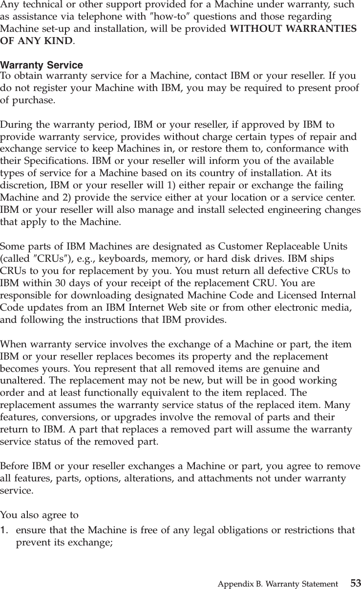 Any technical or other support provided for a Machine under warranty, suchas assistance via telephone with ″how-to″questions and those regardingMachine set-up and installation, will be provided WITHOUT WARRANTIESOF ANY KIND.Warranty ServiceTo obtain warranty service for a Machine, contact IBM or your reseller. If youdo not register your Machine with IBM, you may be required to present proofof purchase.During the warranty period, IBM or your reseller, if approved by IBM toprovide warranty service, provides without charge certain types of repair andexchange service to keep Machines in, or restore them to, conformance withtheir Specifications. IBM or your reseller will inform you of the availabletypes of service for a Machine based on its country of installation. At itsdiscretion, IBM or your reseller will 1) either repair or exchange the failingMachine and 2) provide the service either at your location or a service center.IBM or your reseller will also manage and install selected engineering changesthat apply to the Machine.Some parts of IBM Machines are designated as Customer Replaceable Units(called ″CRUs″), e.g., keyboards, memory, or hard disk drives. IBM shipsCRUs to you for replacement by you. You must return all defective CRUs toIBM within 30 days of your receipt of the replacement CRU. You areresponsible for downloading designated Machine Code and Licensed InternalCode updates from an IBM Internet Web site or from other electronic media,and following the instructions that IBM provides.When warranty service involves the exchange of a Machine or part, the itemIBM or your reseller replaces becomes its property and the replacementbecomes yours. You represent that all removed items are genuine andunaltered. The replacement may not be new, but will be in good workingorder and at least functionally equivalent to the item replaced. Thereplacement assumes the warranty service status of the replaced item. Manyfeatures, conversions, or upgrades involve the removal of parts and theirreturn to IBM. A part that replaces a removed part will assume the warrantyservice status of the removed part.Before IBM or your reseller exchanges a Machine or part, you agree to removeall features, parts, options, alterations, and attachments not under warrantyservice.You also agree to1. ensure that the Machine is free of any legal obligations or restrictions thatprevent its exchange;Appendix B. Warranty Statement 53