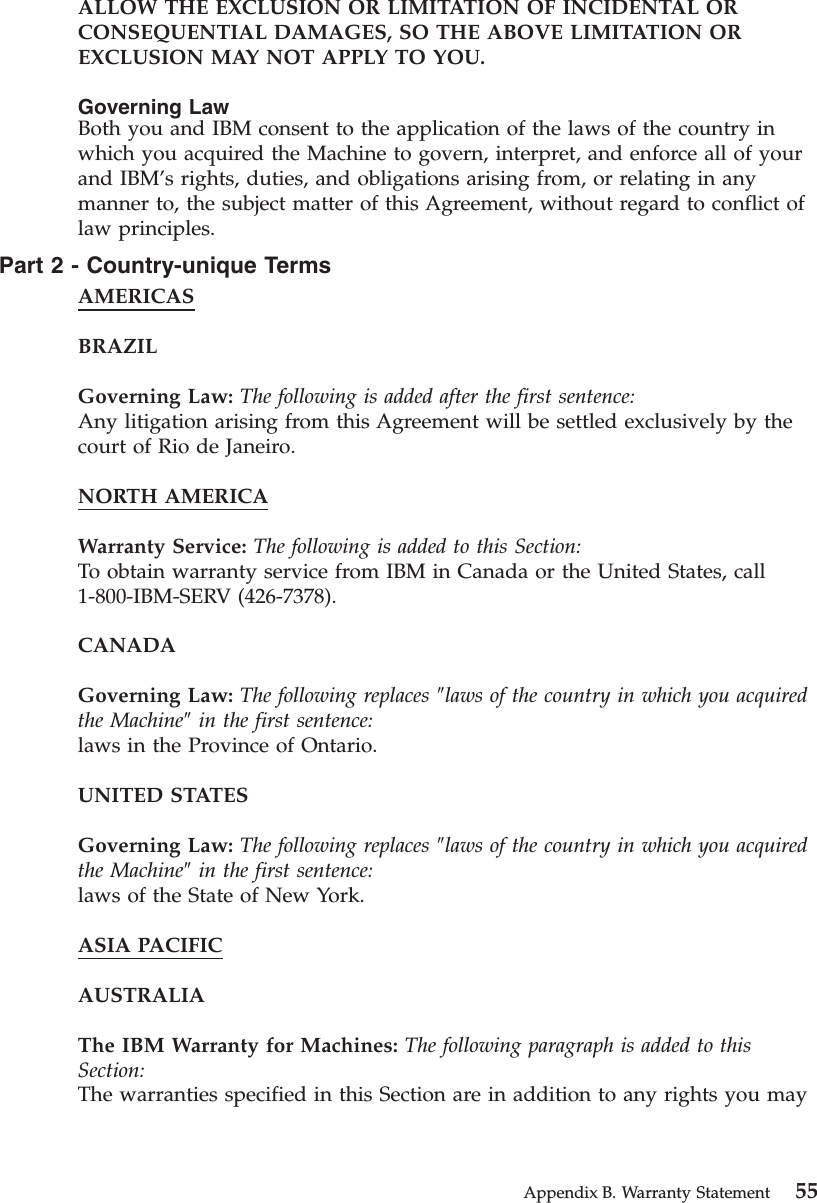 ALLOW THE EXCLUSION OR LIMITATION OF INCIDENTAL ORCONSEQUENTIAL DAMAGES, SO THE ABOVE LIMITATION OREXCLUSION MAY NOT APPLY TO YOU.Governing LawBoth you and IBM consent to the application of the laws of the country inwhich you acquired the Machine to govern, interpret, and enforce all of yourand IBM’s rights, duties, and obligations arising from, or relating in anymanner to, the subject matter of this Agreement, without regard to conflict oflaw principles.Part2-Country-unique TermsAMERICASBRAZILGoverning Law: The following is added after the first sentence:Any litigation arising from this Agreement will be settled exclusively by thecourt of Rio de Janeiro.NORTH AMERICAWarranty Service: The following is added to this Section:To obtain warranty service from IBM in Canada or the United States, call1-800-IBM-SERV (426-7378).CANADAGoverning Law: The following replaces ″laws of the country in which you acquiredthe Machine″in the first sentence:laws in the Province of Ontario.UNITED STATESGoverning Law: The following replaces ″laws of the country in which you acquiredthe Machine″in the first sentence:laws of the State of New York.ASIA PACIFICAUSTRALIAThe IBM Warranty for Machines: The following paragraph is added to thisSection:The warranties specified in this Section are in addition to any rights you mayAppendix B. Warranty Statement 55