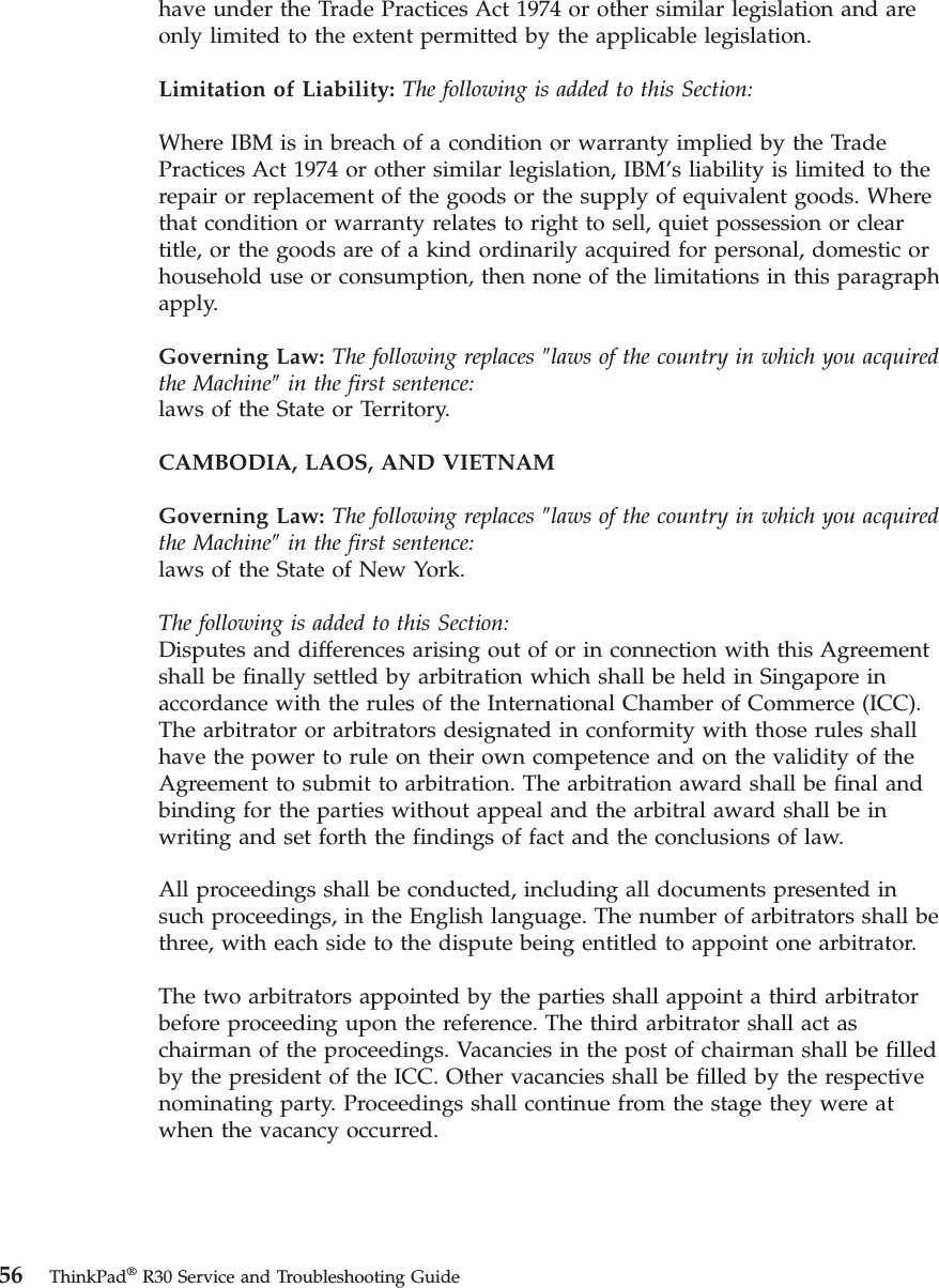 have under the Trade Practices Act 1974 or other similar legislation and areonly limited to the extent permitted by the applicable legislation.Limitation of Liability: The following is added to this Section:Where IBM is in breach of a condition or warranty implied by the TradePractices Act 1974 or other similar legislation, IBM’s liability is limited to therepair or replacement of the goods or the supply of equivalent goods. Wherethat condition or warranty relates to right to sell, quiet possession or cleartitle, or the goods are of a kind ordinarily acquired for personal, domestic orhousehold use or consumption, then none of the limitations in this paragraphapply.Governing Law: The following replaces ″laws of the country in which you acquiredthe Machine″in the first sentence:laws of the State or Territory.CAMBODIA, LAOS, AND VIETNAMGoverning Law: The following replaces ″laws of the country in which you acquiredthe Machine″in the first sentence:laws of the State of New York.The following is added to this Section:Disputes and differences arising out of or in connection with this Agreementshall be finally settled by arbitration which shall be held in Singapore inaccordance with the rules of the International Chamber of Commerce (ICC).The arbitrator or arbitrators designated in conformity with those rules shallhave the power to rule on their own competence and on the validity of theAgreement to submit to arbitration. The arbitration award shall be final andbinding for the parties without appeal and the arbitral award shall be inwriting and set forth the findings of fact and the conclusions of law.All proceedings shall be conducted, including all documents presented insuch proceedings, in the English language. The number of arbitrators shall bethree, with each side to the dispute being entitled to appoint one arbitrator.The two arbitrators appointed by the parties shall appoint a third arbitratorbefore proceeding upon the reference. The third arbitrator shall act aschairman of the proceedings. Vacancies in the post of chairman shall be filledby the president of the ICC. Other vacancies shall be filled by the respectivenominating party. Proceedings shall continue from the stage they were atwhen the vacancy occurred.56 ThinkPad®R30 Service and Troubleshooting Guide