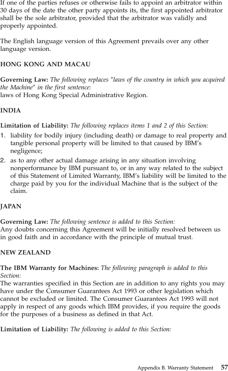 If one of the parties refuses or otherwise fails to appoint an arbitrator within30 days of the date the other party appoints its, the first appointed arbitratorshall be the sole arbitrator, provided that the arbitrator was validly andproperly appointed.The English language version of this Agreement prevails over any otherlanguage version.HONG KONG AND MACAUGoverning Law: The following replaces ″laws of the country in which you acquiredthe Machine″in the first sentence:laws of Hong Kong Special Administrative Region.INDIALimitation of Liability: The following replaces items 1 and 2 of this Section:1. liability for bodily injury (including death) or damage to real property andtangible personal property will be limited to that caused by IBM’snegligence;2. as to any other actual damage arising in any situation involvingnonperformance by IBM pursuant to, or in any way related to the subjectof this Statement of Limited Warranty, IBM’s liability will be limited to thecharge paid by you for the individual Machine that is the subject of theclaim.JAPANGoverning Law: The following sentence is added to this Section:Any doubts concerning this Agreement will be initially resolved between usin good faith and in accordance with the principle of mutual trust.NEW ZEALANDThe IBM Warranty for Machines: The following paragraph is added to thisSection:The warranties specified in this Section are in addition to any rights you mayhave under the Consumer Guarantees Act 1993 or other legislation whichcannot be excluded or limited. The Consumer Guarantees Act 1993 will notapply in respect of any goods which IBM provides, if you require the goodsfor the purposes of a business as defined in that Act.Limitation of Liability: The following is added to this Section:Appendix B. Warranty Statement 57