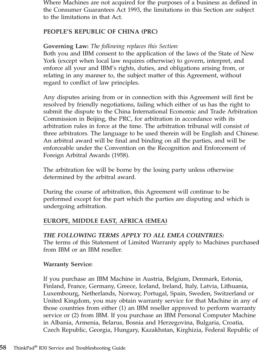 Where Machines are not acquired for the purposes of a business as defined inthe Consumer Guarantees Act 1993, the limitations in this Section are subjectto the limitations in that Act.PEOPLE’S REPUBLIC OF CHINA (PRC)Governing Law: The following replaces this Section:Both you and IBM consent to the application of the laws of the State of NewYork (except when local law requires otherwise) to govern, interpret, andenforce all your and IBM’s rights, duties, and obligations arising from, orrelating in any manner to, the subject matter of this Agreement, withoutregard to conflict of law principles.Any disputes arising from or in connection with this Agreement will first beresolved by friendly negotiations, failing which either of us has the right tosubmit the dispute to the China International Economic and Trade ArbitrationCommission in Beijing, the PRC, for arbitration in accordance with itsarbitration rules in force at the time. The arbitration tribunal will consist ofthree arbitrators. The language to be used therein will be English and Chinese.An arbitral award will be final and binding on all the parties, and will beenforceable under the Convention on the Recognition and Enforcement ofForeign Arbitral Awards (1958).The arbitration fee will be borne by the losing party unless otherwisedetermined by the arbitral award.During the course of arbitration, this Agreement will continue to beperformed except for the part which the parties are disputing and which isundergoing arbitration.EUROPE, MIDDLE EAST, AFRICA (EMEA)THE FOLLOWING TERMS APPLY TO ALL EMEA COUNTRIES:The terms of this Statement of Limited Warranty apply to Machines purchasedfrom IBM or an IBM reseller.Warranty Service:If you purchase an IBM Machine in Austria, Belgium, Denmark, Estonia,Finland, France, Germany, Greece, Iceland, Ireland, Italy, Latvia, Lithuania,Luxembourg, Netherlands, Norway, Portugal, Spain, Sweden, Switzerland orUnited Kingdom, you may obtain warranty service for that Machine in any ofthose countries from either (1) an IBM reseller approved to perform warrantyservice or (2) from IBM. If you purchase an IBM Personal Computer Machinein Albania, Armenia, Belarus, Bosnia and Herzegovina, Bulgaria, Croatia,Czech Republic, Georgia, Hungary, Kazakhstan, Kirghizia, Federal Republic of58 ThinkPad®R30 Service and Troubleshooting Guide