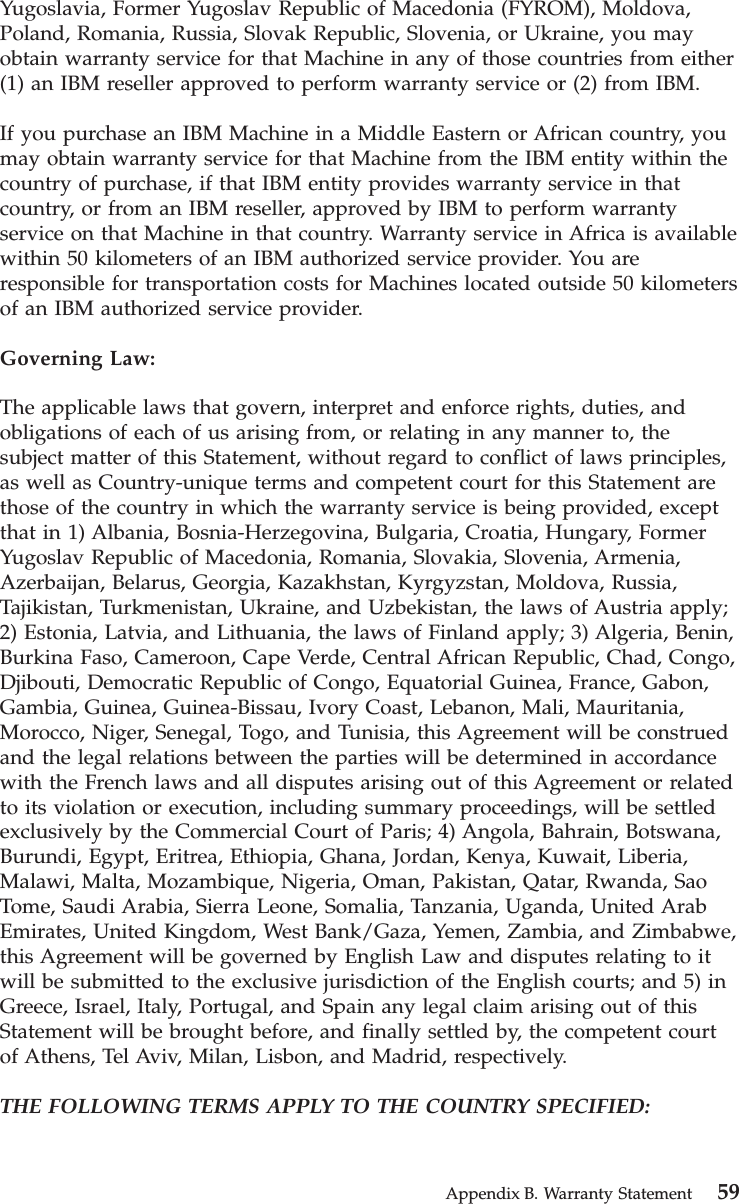 Yugoslavia, Former Yugoslav Republic of Macedonia (FYROM), Moldova,Poland, Romania, Russia, Slovak Republic, Slovenia, or Ukraine, you mayobtain warranty service for that Machine in any of those countries from either(1) an IBM reseller approved to perform warranty service or (2) from IBM.If you purchase an IBM Machine in a Middle Eastern or African country, youmay obtain warranty service for that Machine from the IBM entity within thecountry of purchase, if that IBM entity provides warranty service in thatcountry, or from an IBM reseller, approved by IBM to perform warrantyservice on that Machine in that country. Warranty service in Africa is availablewithin 50 kilometers of an IBM authorized service provider. You areresponsible for transportation costs for Machines located outside 50 kilometersof an IBM authorized service provider.Governing Law:The applicable laws that govern, interpret and enforce rights, duties, andobligations of each of us arising from, or relating in any manner to, thesubject matter of this Statement, without regard to conflict of laws principles,as well as Country-unique terms and competent court for this Statement arethose of the country in which the warranty service is being provided, exceptthat in 1) Albania, Bosnia-Herzegovina, Bulgaria, Croatia, Hungary, FormerYugoslav Republic of Macedonia, Romania, Slovakia, Slovenia, Armenia,Azerbaijan, Belarus, Georgia, Kazakhstan, Kyrgyzstan, Moldova, Russia,Tajikistan, Turkmenistan, Ukraine, and Uzbekistan, the laws of Austria apply;2) Estonia, Latvia, and Lithuania, the laws of Finland apply; 3) Algeria, Benin,Burkina Faso, Cameroon, Cape Verde, Central African Republic, Chad, Congo,Djibouti, Democratic Republic of Congo, Equatorial Guinea, France, Gabon,Gambia, Guinea, Guinea-Bissau, Ivory Coast, Lebanon, Mali, Mauritania,Morocco, Niger, Senegal, Togo, and Tunisia, this Agreement will be construedand the legal relations between the parties will be determined in accordancewith the French laws and all disputes arising out of this Agreement or relatedto its violation or execution, including summary proceedings, will be settledexclusively by the Commercial Court of Paris; 4) Angola, Bahrain, Botswana,Burundi, Egypt, Eritrea, Ethiopia, Ghana, Jordan, Kenya, Kuwait, Liberia,Malawi, Malta, Mozambique, Nigeria, Oman, Pakistan, Qatar, Rwanda, SaoTome, Saudi Arabia, Sierra Leone, Somalia, Tanzania, Uganda, United ArabEmirates, United Kingdom, West Bank/Gaza, Yemen, Zambia, and Zimbabwe,this Agreement will be governed by English Law and disputes relating to itwill be submitted to the exclusive jurisdiction of the English courts; and 5) inGreece, Israel, Italy, Portugal, and Spain any legal claim arising out of thisStatement will be brought before, and finally settled by, the competent courtof Athens, Tel Aviv, Milan, Lisbon, and Madrid, respectively.THE FOLLOWING TERMS APPLY TO THE COUNTRY SPECIFIED:Appendix B. Warranty Statement 59